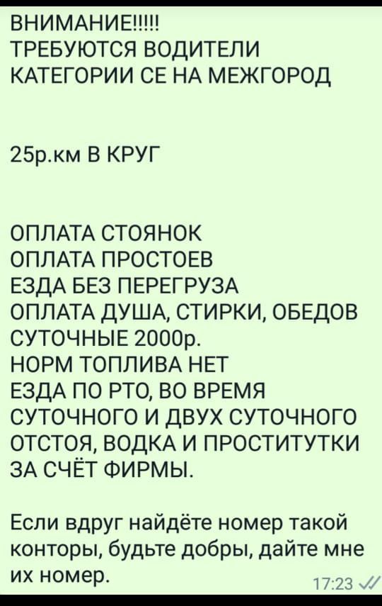 ВНИМАНИЕ ТРЕБУЮТСЯ ВОДИТЕЛИ КАТЕГОРИИ СЕ НА МЕЖГОРОД 25р_км В КРУГ ОПЛАТА стоянок ОПЛАТА ПРОСТОЕВ ЕЗДА БЕЗ ПЕРЕГРУЗА ОПЛАТА ДУША стирки ОБЕДОВ СУТОЧНЫЕ 2000р норм ТОПЛИВА нвт ЕздА по то во время суточного и двух суточного отстоя ВОДКА и проститутки 3А счёт ФИРМЫ Если вдруг найдёте номер такой конторы будьте добры дайте мне их номер 73 _