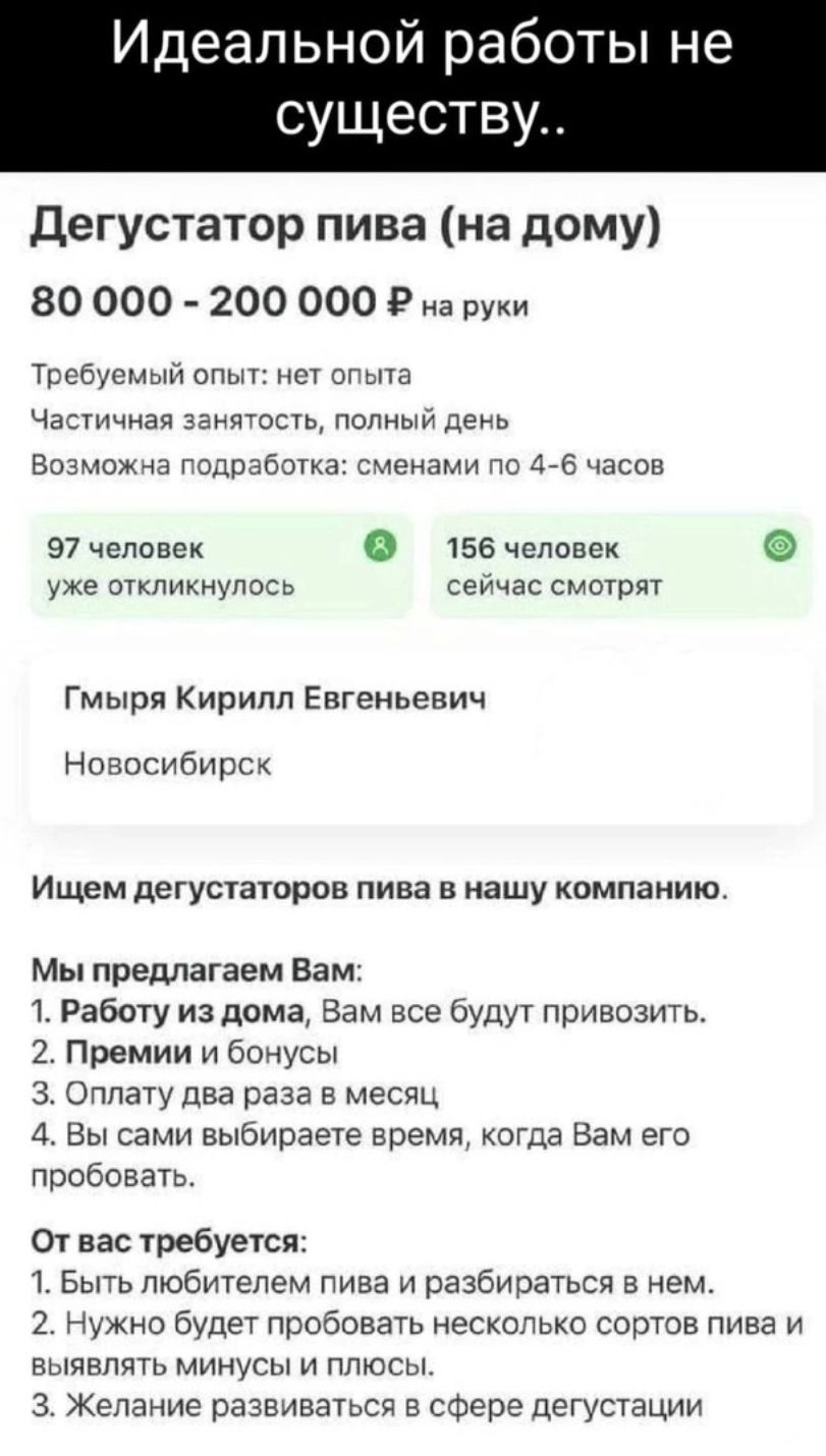 Идеальной работы не существу дегустатор пива на дому 80 000 200 000 9 на руки Тритсмыл ипыт лет пита Частичная защдспа Полный день Воома гедрабэтка ские нами По 4 6 часов 97 человек 0 156 человек уже откликнулось сеичас сматрлт гмырл Кирилл Евгеньевич Новосибирск Ищем детустатаров пива в иашу компанию Мы предлагаем Вам 1 Работу из дома Вам все буду привозить 2 Премии и бонусы 3 Оплату два раза в м