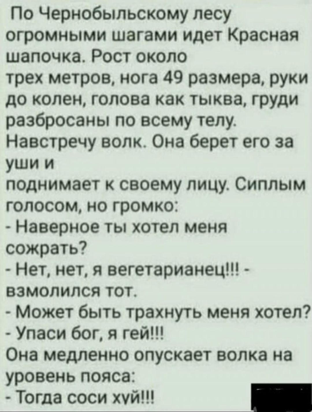 По Чернобыльскому лесу огромными шагами идет Красная шапочка Рост около трех метров нога 49 размера руки до колен голова как тыква груди разбросаны по всему телу Навстречу волю Она берет его за уши и поднимает к своему лицу Сиппым голосом но громко Наверное ты хотел меня сожрать Нет нет я вегетарианец взмолился тот Может быть трахнуть меня хотел Упаси бог я гей Она медленно опускает волка на урове