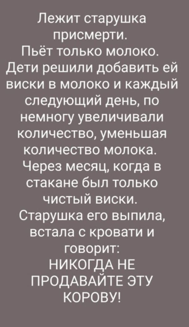 Лежит старушка присмерти Пьёт только молоко Дети решили добавить ей виски в молоко и каждый следующий день по немногу увеличивали количество уменьшая количество молока Через месяц когда в стакане был только чистый виски Старушка его выпила встала с кровати и говорит НИКОГДА НЕ ПРОДАВАЙТЕ ЭТУ КОРОВУ