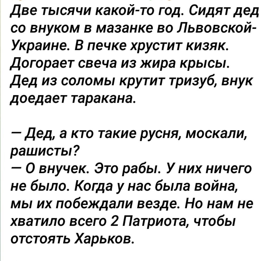 Две тысячи какой то год Сидят дед со внуком в мазанке во Львовской Украине В печке хрустит кизяк догорает свеча из жира крысы дед из соломы крутит тризуб внук доедает таракана Дед а кто такие русня москали рашисты О внучек Это рабы У них ничего не было Когда у нас была война мы их побеждали везде Но нам не хватило всего 2 Патриота чтобы отстоять Харьков