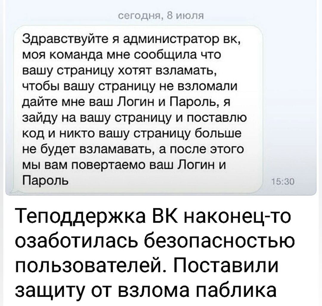 Здравствуйте и администратор вк моя команда мне сообщила что вашу страницу хотят взламать чтобы вашу страницу не взломали дайте мне ваш Логин и Пароль я зайду на вашу страницу и поставлю код и никто вашу страницу больше не будет взламавать а после этого мы вам повертаемо ваш Логин и Пароль Теподдержка ВК наконец то озаботилась безопасностью пользователей Поставили защиту от взлома паблика