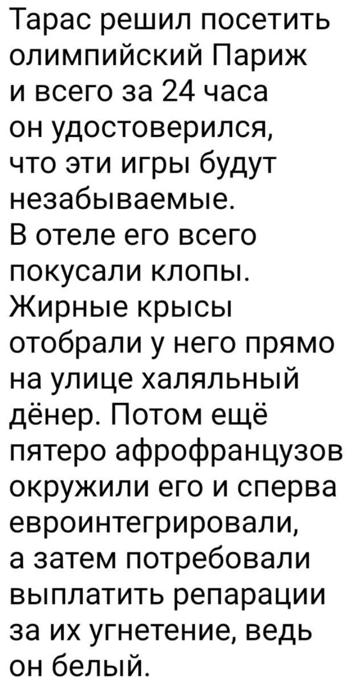 Тарас решил посетить олимпийский Париж и всего за 24 часа он удостоверился что эти игры будут незабываемые В отеле его всего покусали клопы Жирные крысы отобрали у него прямо на улице халяльный дёнер Потом ещё пятеро афрофранцузов окружили его и сперва евроинтегрировапи а затем потребовали выплатить репарации за их угнетение ведь он белый