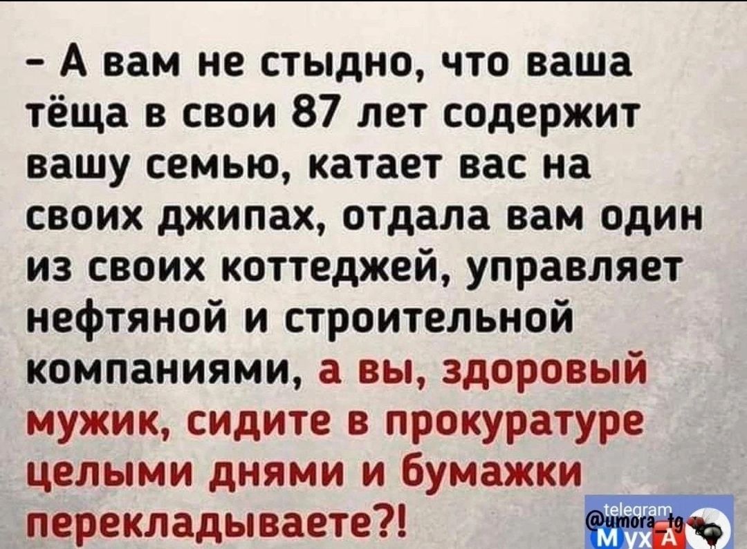 А вам не стыдно что ваша тёща в свои 87 лет содержит вашу семью катает вас на своих джипах отдала вам один из своих коттеджей управляет нефтяной и строительной компаниями а вы здоровый мужик сидите в прокуратуре целыми днями и бумажки перекладываете чч