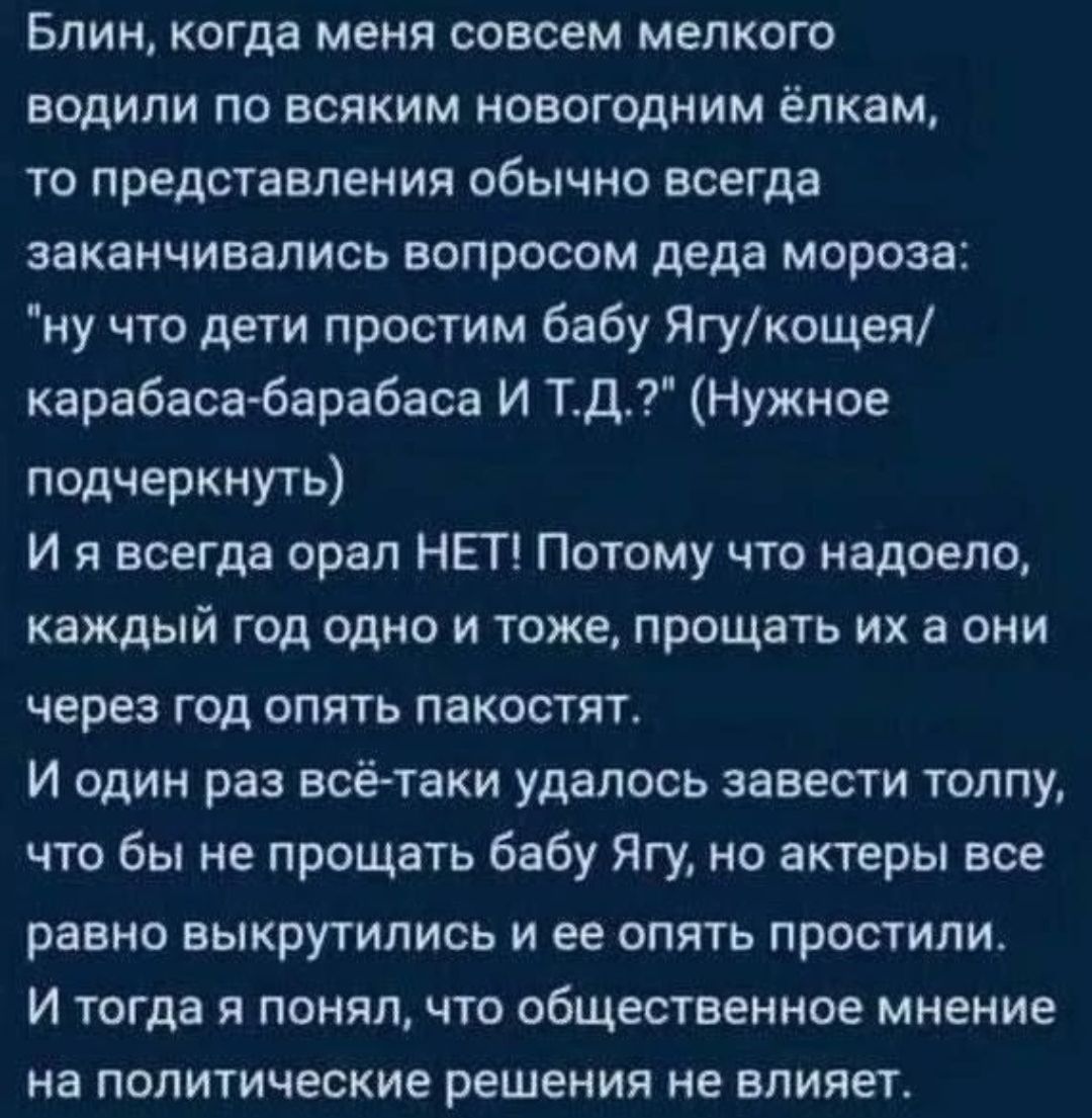 Блин когда меня совсем мелкого водили по всяким новогодним ёлкам то представления обычно всегда заканчивались вопросом деда мороза ну что дети простим бабу Ягукощея карабаса барабаса И ТД Нужное подчеркнуть И я всегда орал НЕТ Потому что надоело каждый год одно и тоже прощать их а они через год опять пакостят И один раз всё таки удалось завести тол