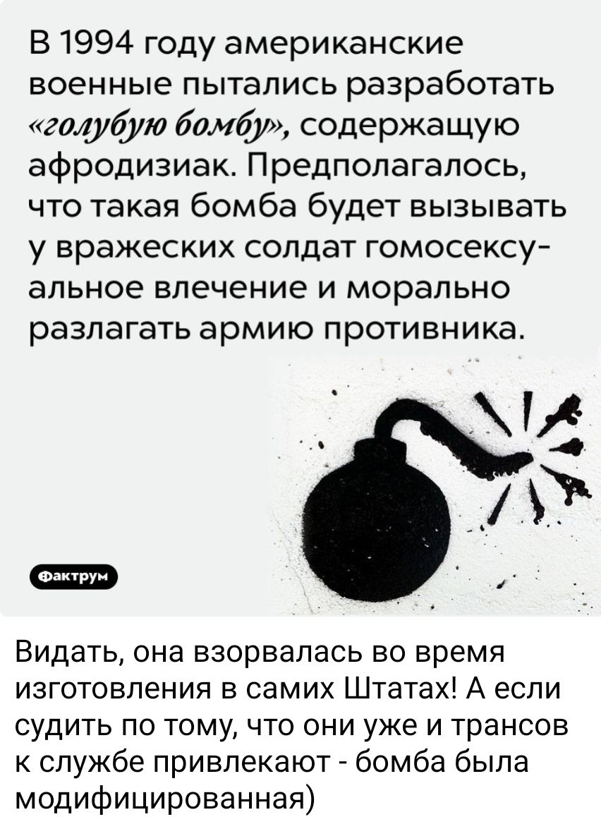 В 1994 году американские военные пытались разработать голубую бомбу содержащую афродизиак Предполагалось что такая бомба будет вызывать у вражеских солдат гомосексу альное влечение и морально разлагать армию противника Видать она взорвалась во время изготовления в самих Штатах А если судить по тому что они уже и трансов к службе привлекают бомба бы