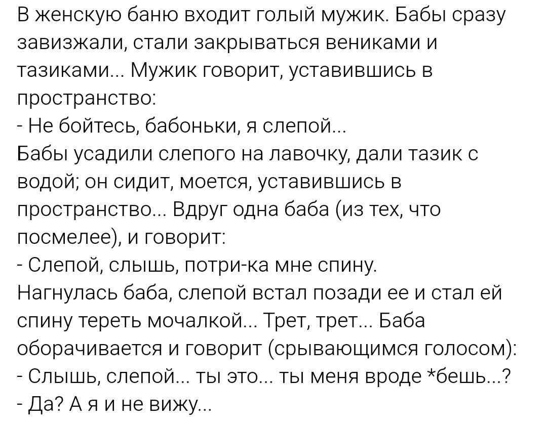 В женскую баню входит голый мужик Бабы сразу завизжали стали закрываться вениками и тазиками Мужик говорит уставившись в пространство Не бойтесь бабоньки я слепой Бабы усадили слепого на лавочку дали тазик с водой он сидит моется уставившись в пространство Вдруг одна баба из тех что посмелее и говорит Слепой слышь потри ка мне спину Нагнулась баба 