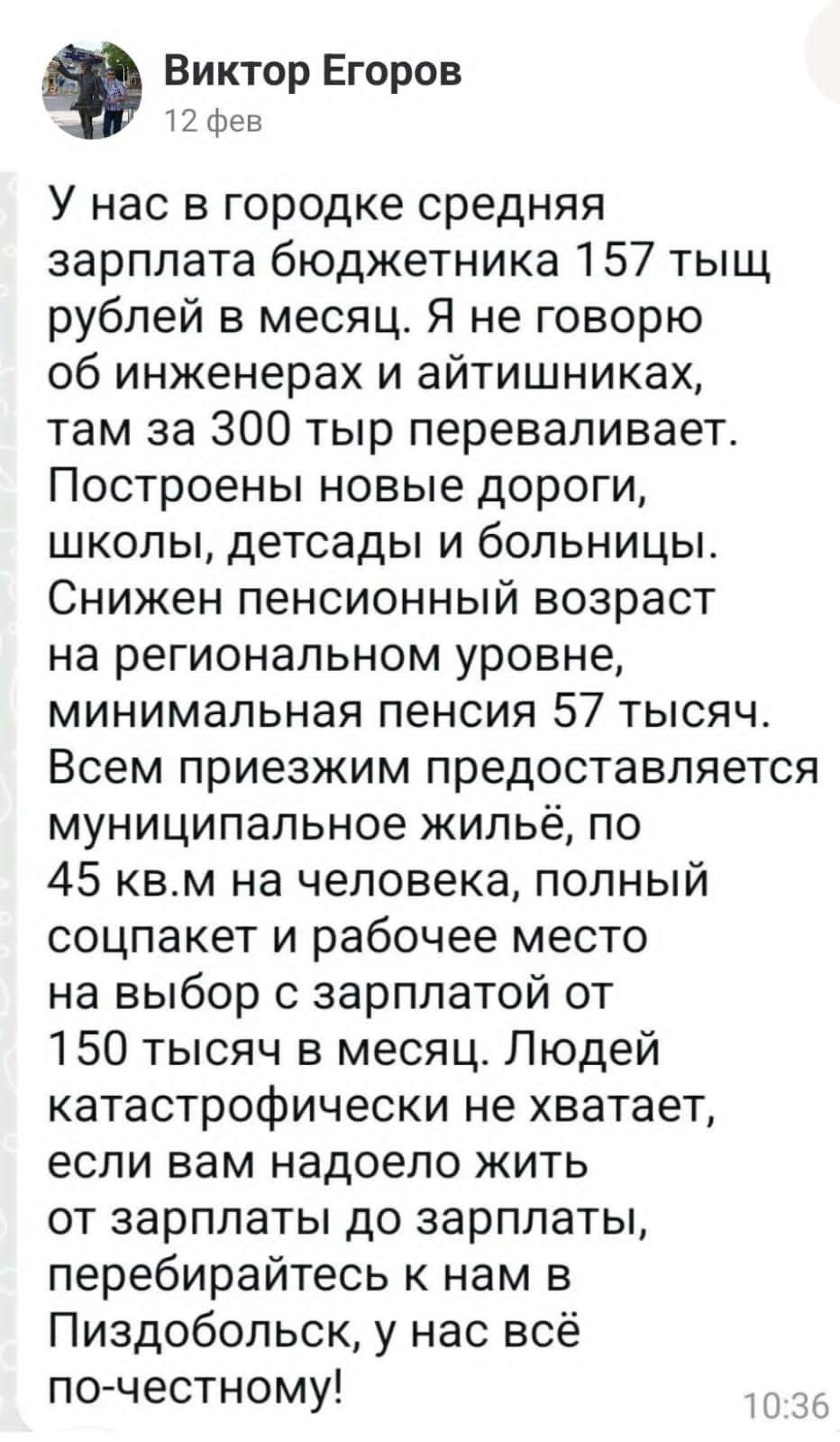 Виктор Егоров 12 фев У нас в городке средняя зарплата бюджетника 157 тыщ рублей в месяц Я не говорю об инженерах и айтишниках там за 300 тыр переваливает Построены новые дороги школы детсады и больницы Снижен пенсионный возраст на региональном уровне минимальная пенсия 57 тысяч Всем приезжим предоставляется муниципальное жильё по 45 квм на человека