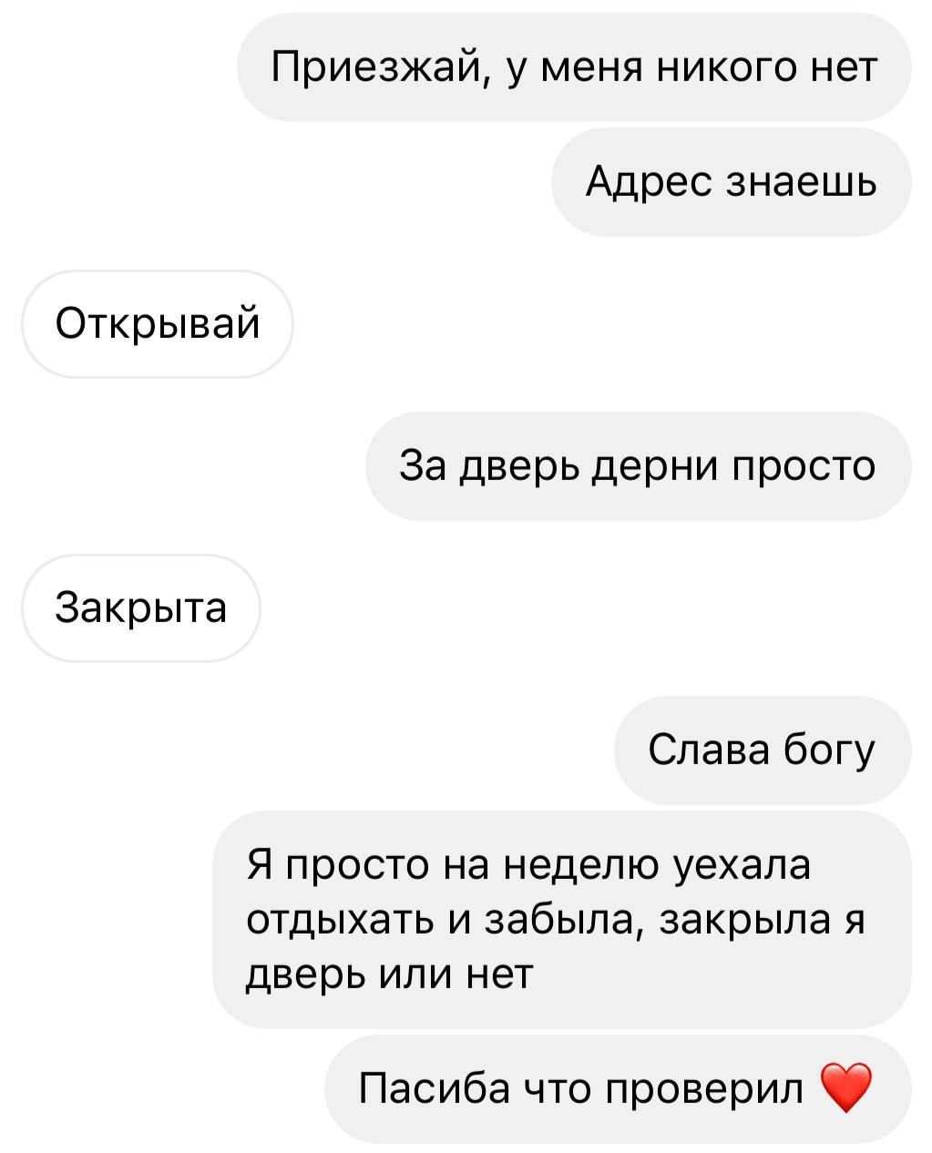 Приезжай, у меня никого нет
Адрес знаешь
Открывай
За дверью дерни просто
Закрыта
Слава богу
Я просто на неделю уехала отдыхать и забыла, закрыла я дверь или нет
Спасибо что проверил ❤️