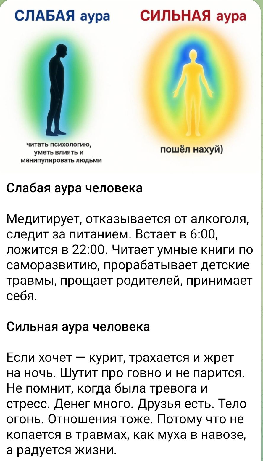СЛАБАЯ аура СИЛЬНАЯ аура
Слабая аура человека
Медитирует, отказывается от алкоголя, следит за питанием. Встает в 6:00, ложится в 22:00. Читает умные книги по саморазвитию, прорабатывает детские травмы, прощает родителей, принимает себя.
Сильная аура человека
Если хочет – курит, трахается и жрет на ночь. Шутит про говно и не парится. Не помнит, когда была тревога и стресс. Денег много. Друзья есть. Тело огонь. Отношения крутые. Поэтому что не разбираться в травмах, как муха в навозе, а радуется жизни.