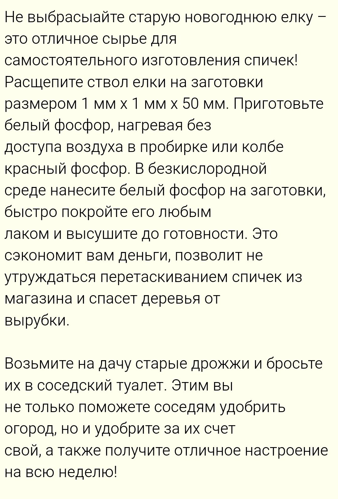 Не выбрасывайте старую новогоднюю елку – это отличное сырье для самостоятельного изготовления спичек! Распилите ствол елки на заготовки размером 1 мм x 1 мм x 50 мм. Приготовьте белый фосфор, нагревая без доступа воздуха в пробирке или колбе красный фосфор. В бескислородной среде нанесите белый фосфор на заготовки, быстро покройте его любым лаком и высушите до готовности. Это сэкономит вам деньги, позволит не утруждаться перетаскиванием спичек из магазина и спасет деревья от вырубки! Возьмите на дачу старые дождики и бросьте их в соседский туалет. Этим вы не только поможете соседям удобно огород, но и улучшите за их счет свой, а также получите отличное настроение на все недел