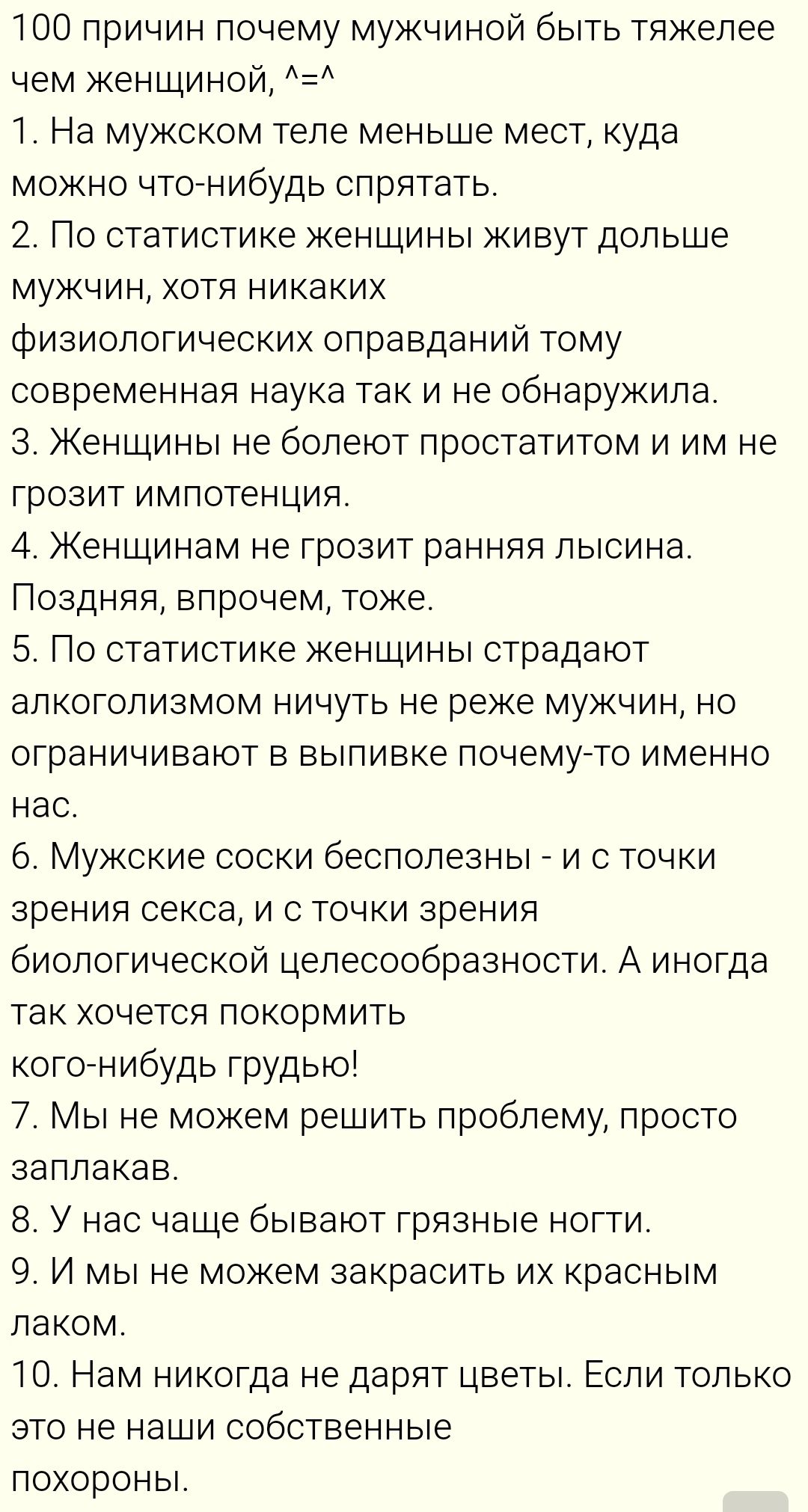 100 причин почему мужской труднее чем женской, ^-^ 1. На мужском теле меньше мест, куда можно что-нибудь спрятать. 2. По статистике женщины живут дольше мужчин, хотя никаких физиологических оправданий тому современная наука так и не обнаружила. 3. Женщины не болеют порчей и им не грозит импотенция. 4. Женщинам не грозит ранняя лысина. Позднняя, впрочем, тоже. 5. По статистике женщины страдают алкоголизмом ничуть не реже мужчин, но ограничивают в выпивке почему-то именно нас. 6. Мужские соски бесполезны - и с точки зрения секса, и с точки зрения биологической целесообразности. А иногда так хочется покормить кого-нибудь грудью! 7. Мы не можем решить проблему, просто заплатив. 8. У нас чаще бывают грязные ноги. 9. И мы не можем закрасить их красным лаком. 10. Нам никогда не дарят цветы. Если только это не наши собственные похороны.