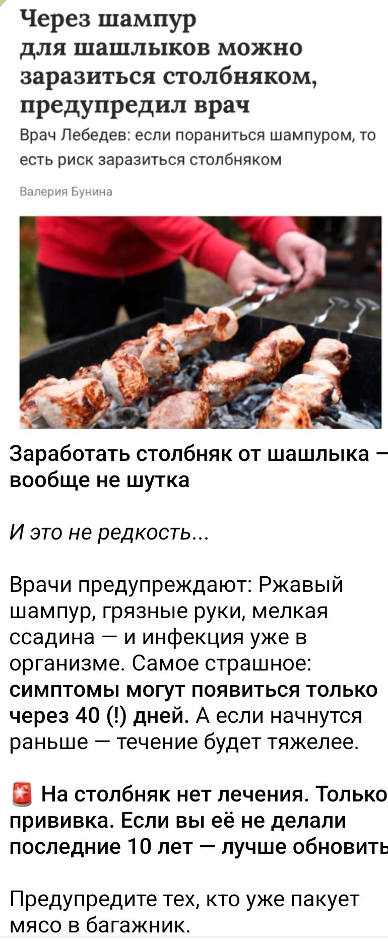 Через шампур для шашлыков можно заразиться столбняком, предупредил врач
 Врач Лебедев: если пораниться шампуром, то есть риск заразиться столбняком

Заработать столбняк от шашлыка — вообще не шутка

И это не редкость...

Врачи предупреждают: Ржавый шампур, грязные руки, мелкая ссадина — и инфекция уже в организме. Самое страшное: симптомы могут появиться только через 40 (!) дней. А если начнутся раньше — течение будет тяжелее...

❗️ На столбняк нет лечения. Только прививка. Если вы её не делали последние 10 лет — лучше обновить.

Предупредите тех, кто уже пакует мясо в багажник.