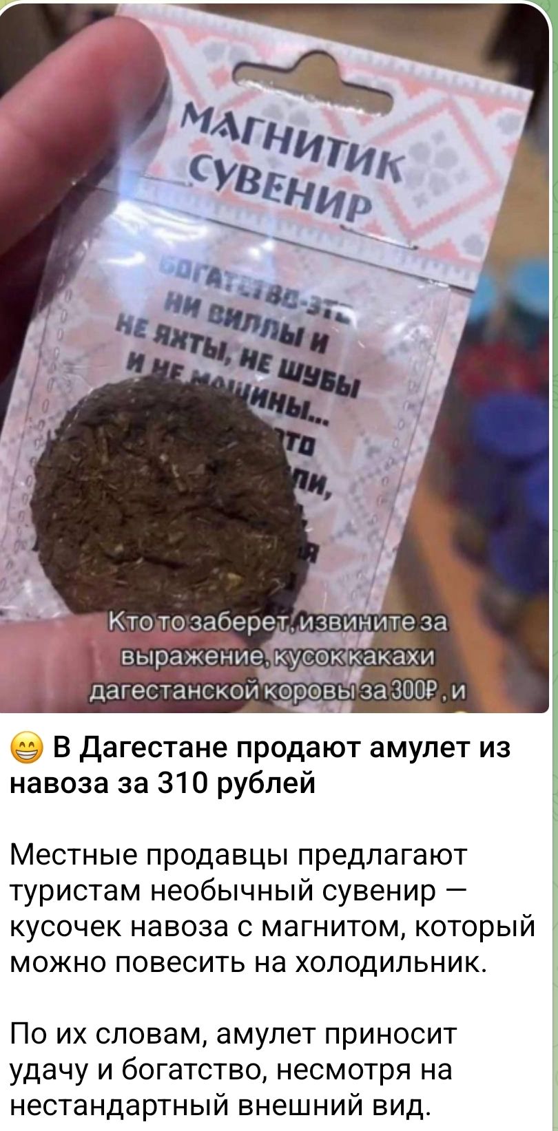 МАГНИТИК СУВЕНИР
Богатство — это ни виллы и не яхты, не шубы и не машины...
Кто-то заберет, извините за выражение, кусок какахи дагестанской коровы за 300 рублей.
😄 В Дагестане продают амulet из навоза за 310 рублей
Местные продавцы предлагают туристам необычный сувенир — кусочек навоза с магнитом, который можно повесить на холодильник.
По их словам, амulet приносит удачу и богатство, несмотря на нестандартный внешний вид.