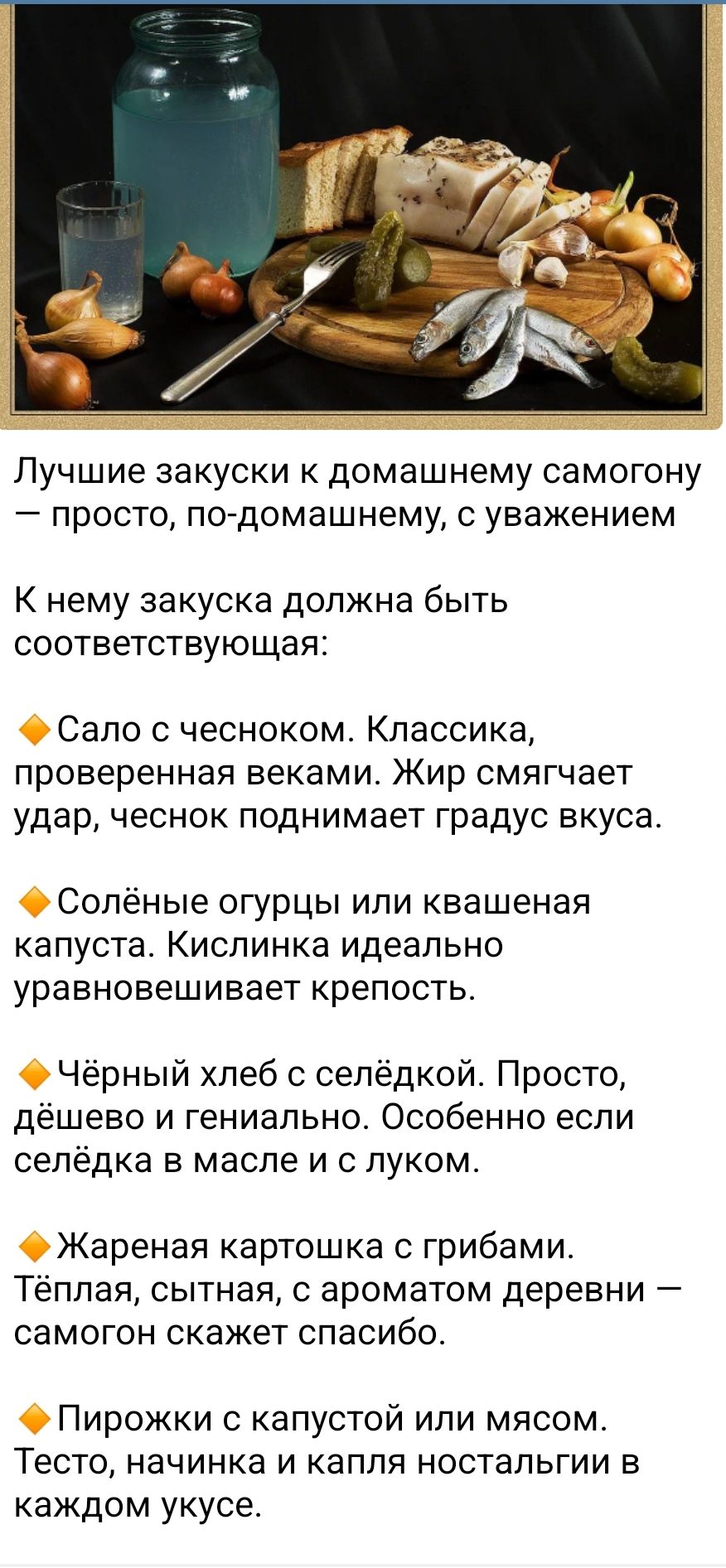 Лучшие закуски к домашнему самогону — просто, по-домашнему, с уважением

К нему закуска должна быть соответствующая:

● Сало с чесноком. Классика, проверенная веками. Жир смягчает удар, чеснок поднимает градус вкуса.

● Солёные огурцы или квашеная капуста. Кислинка идеально уравновешивает крепость.

● Чёрный хлеб с селёдкой. Просто, дёшево и гениально. Особенно если селёдка в масле и с луком.

● Жареная картошка с грибами. Тёплая, сытная, с ароматом деревни — самогон скажет спасибо.

● Пирожки с капустой или мясом. Тесто, на котором и капля ностальгии в каждом укусе.