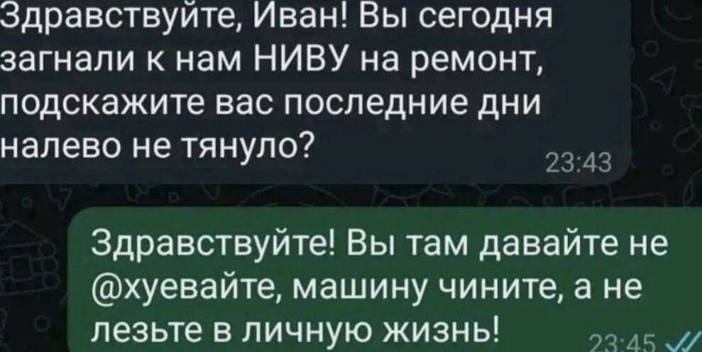 Здравствуйте, Иван! Вы сегодня загнали к нам НИВУ на ремонт, подскажите вас последние дни налево не тянуло?
Здравствуйте! Вы там давайте не @хуевайте, машину чините, а не лезьте в личную жизнь!