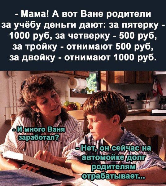 - Мама! А вот Ване родители за учёбу деньги дают: за пятёрку - 10000 руб, за четвёрку - 500 руб, за тройку - отнимают 500 руб, за двойку - отнимают 1000 руб.
- И много Ваня заработал?
- Нет, он сейчас на автомойке долг родителям отрабатывает...