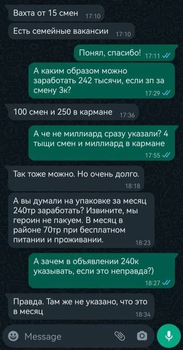 Ваха от 15 смен
Есть семейные вакансии
Понял, спасибо!
А каким образом можно заработать 242 тысячи, если зп за смену 3к?
100 смен и 250 в кармане
А че не миллиард сразу указали? 4 тысячи смен и миллиард в кармане
Так тоже можно. Но очень долго.
А вы думали на упаковке за месяц 240тр заработать? Извините, мы героин не пакуем. В месяц в районе 70тр при бесплатном питании и проживании.
А зачем в объявлении 240к указывать, если это неправда?)
Правда. Там же не указано, что это в месяц