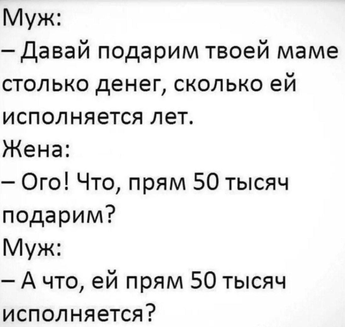Муж: — Давай подарим твоей маме столько денег, сколько ей исполняется лет. Жена: — Ого! Что, прям 50 тысяч подарим? Муж: — А что, ей прям 50 тысяч исполняется?