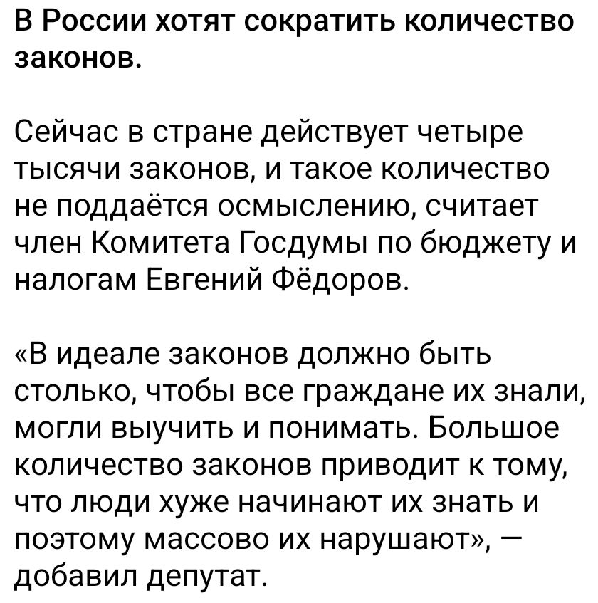 В России хотят сократить количество законов.

Сейчас в стране действует четыре тысячи законов, и такое количество не поддается осмыслению, считает член Комитета Госдумы по бюджету и налогам Евгений Фёдоров.

«В идеале законов должно быть столько, чтобы все граждане их знали, могли выучить и понимать. Большее количество законов приводит к тому, что люди уже начинают их знать и поэтому массово их нарушают», — добавил депутат.