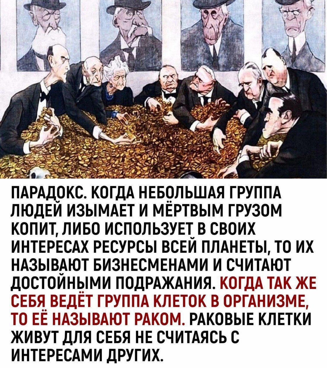 ПАРАДОКС. КОГДА НЕБОЛЬШАЯ ГРУППА ЛЮДЕЙ ИЗЫМАЕТ И МЁРТВЫМ ГРУЗОМ КОПИТ, ЛИБО ИСПОЛЬЗУЕТ В СВОИХ ИНТЕРЕСАХ РЕСУРСЫ ВСЕЙ ПЛАНЕТЫ, ТО ИХ НАЗЫВАЮТ БИЗНЕСМЕНАМИ И СЧИТАЮТ ДОСТОЙНЫМИ ПОДРАЖАНИЯ. КОГДА ТАК ЖЕ СЕБЯ ВЕДЁТ ГРУППА КЛЕТОК В ОРГАНИЗМЕ, ТО ЕЁ НАЗЫВАЮТ РАКОМ. РАКОВЫЕ КЛЕТКИ ЖИВУТ ДЛЯ СЕБЯ НЕ СЧИТАЯСЬ С ИНТЕРЕСАМИ ДРУГИХ.