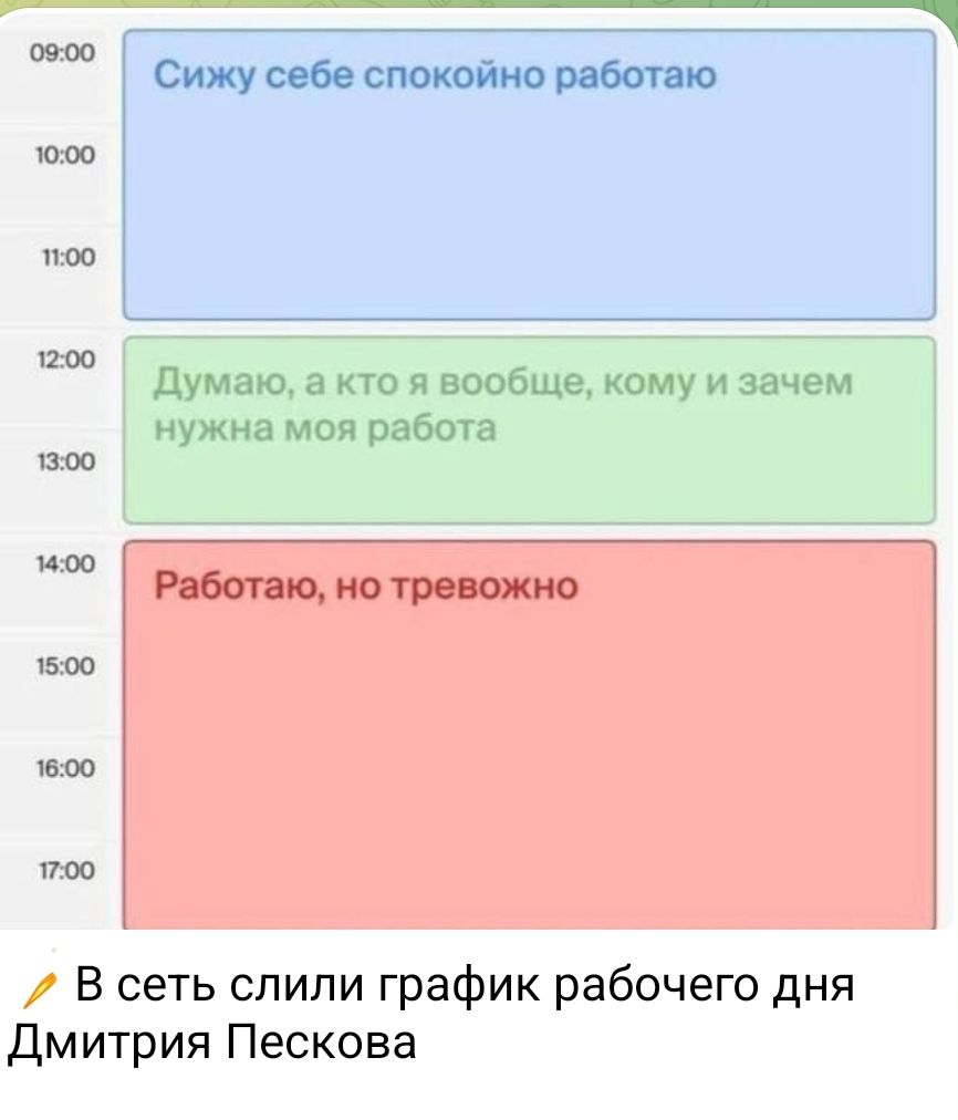 09:00
Сижу себе спокойно работаю
10:00
11:00
12:00
Думаю, а кто я вообще, кому и зачем нужна моя работа
13:00
14:00
Работаю, но тревожно
15:00
16:00
17:00
В сеть слили график рабочего дня Дмитрия Пескова