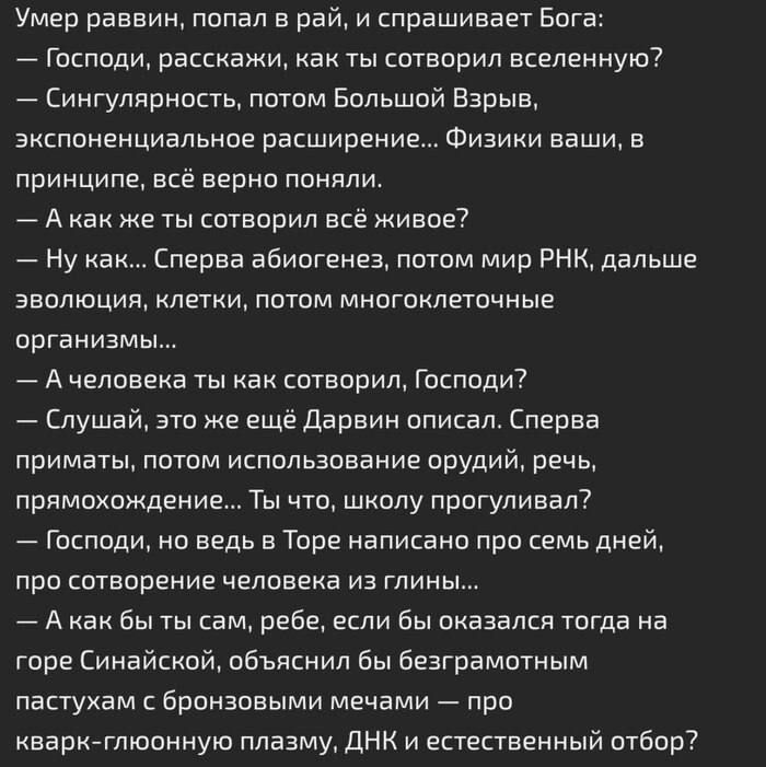 Умер раввин, попал в рай, и спрашивает Бога:
— Господи, расскажи, как ты сотворил вселенную?
— Сингулярность, потом большой Взрыв, экспоненциальное расширение... Физики ваши, в принципе, всё верно поняли.
— А как же ты сотворил всё живое?
— Ну как... Сначала абиогенез, потом мир РНК, дальше эволюция, клетки, потом многоклеточные организмы...
— А человека ты как сотворил, Господи?
— Слушай, это же ещё Дарвин описал. Сначала приматы, потом использование орудий, рук, прямохождение... Ты вто, школу проглемировал?
— Господи, но ведь в Торе написано про семь дней, про сотворение человека из глины...
— А как бы ты писал Ра, если бы оказалась тогда на горе Синайской, учёным было бы безграмотным помешательством с бросовыми материалами — про кварг-глюонную плазму, ДНК и естественный отбор?
