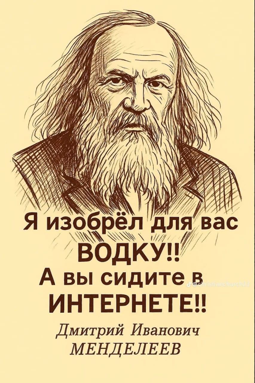 Я изобрёл для вас ВОДКУ!! А вы сидите в ИНТЕРНЕТЕ!!
Дмитрий Иванович МЕНДЕЛЕЕВ
