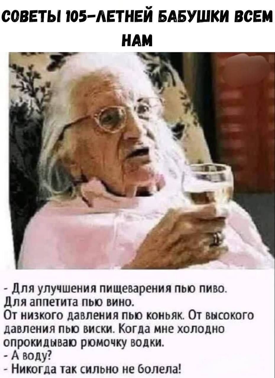 СОВЕТЫ 105-ЛЕТНЕЙ БАБУШКИ ВСЕМ НАМ

- Для улучшения пищеварения пью пиво.  
Для аппетита пью вино.  
От низкого давления пью коньяк. От высокого давления пью виски. Когда мне холодно опрокидываю рюмочку водки.  
- А воду?  
- Никогда так сильно не болела!