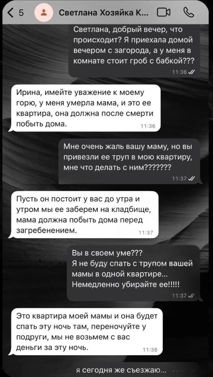 Светлана, добрый вечер, что происходит? Я приехала домой вечером с загорода, а у меня в комнате стоит гроб с бабкой??? Ирина, имейте уважение к моему горю, у меня умерла мама, и это ее квартира, она должна после смерти побыть дома. Мне очень жаль вашу маму, но вы привезли ее труп в мою квартиру, мне что делать с ним??????? Пусть он постоит у вас до утра и утром мы ее заберем на кладбище, мама должна побыть дома перед загребенением. Вы в своем уме??? Я не буду спать с трупом вашей мамы в одной квартире... Немедленно убирайте ее!!!!! Это квартира моей мами, и она будет спать эту ночь там, переночуют подруги, мы не возьмем с вас деньги за эту ночь. И сегодня же съезжаем.
