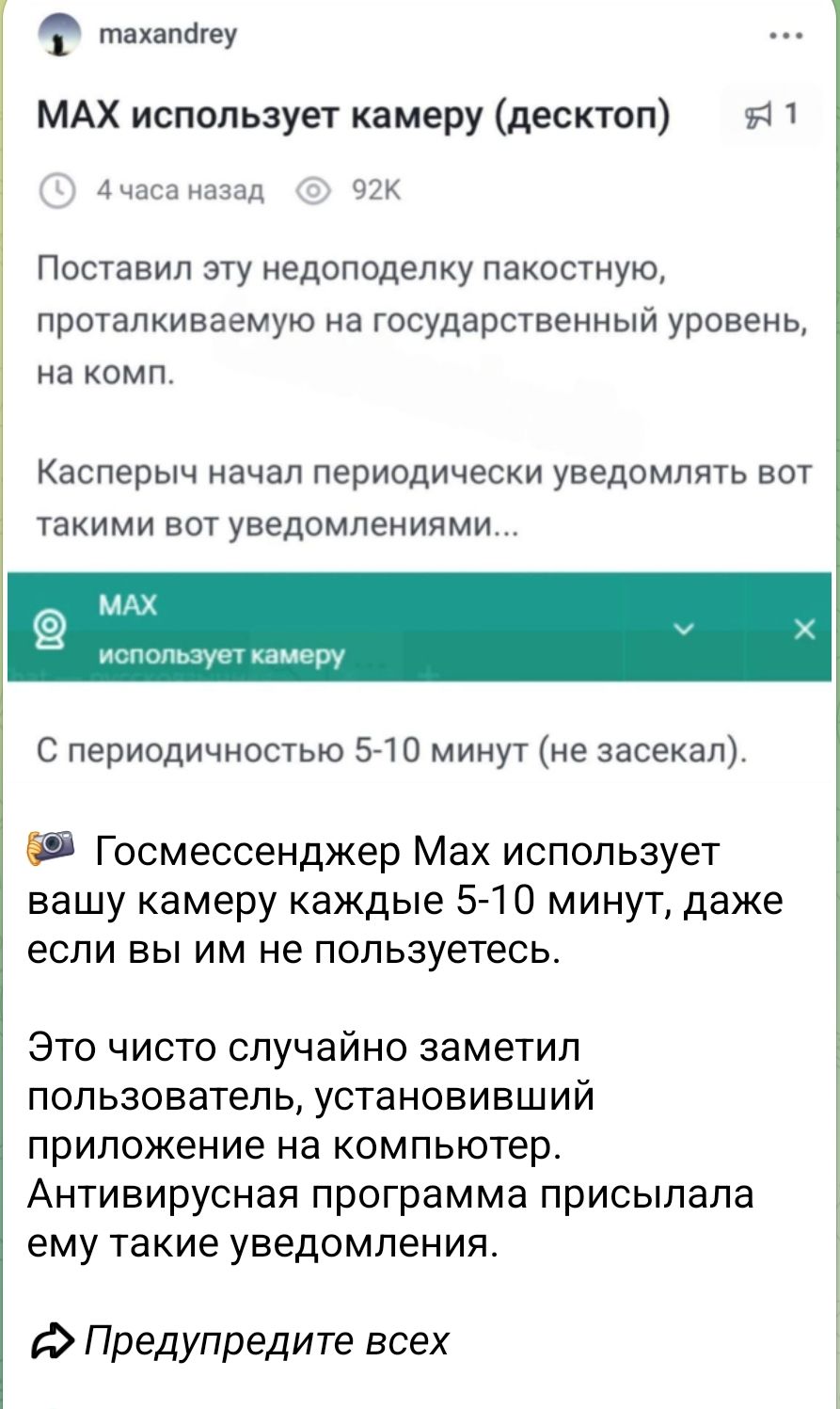 MAX использует камеру (десктоп)

Поставил эту недоделку пакостную, проталкиваемую на государственный уровень, на комп.

Касперыч начал периодически уведомлять вот такими вот уведомлениями...

MAX
использует камеру

С периодичностью 5-10 минут (не засека.

Госмессенджер Max использует вашу камеру каждое 5-10 минут, даже если вы им не пользуетесь.

Это чисто случайно заметил пользователь, установивший приложение на компьютер.

Антивирусная программа присылала ему такие уведомления.

Предупредите всех