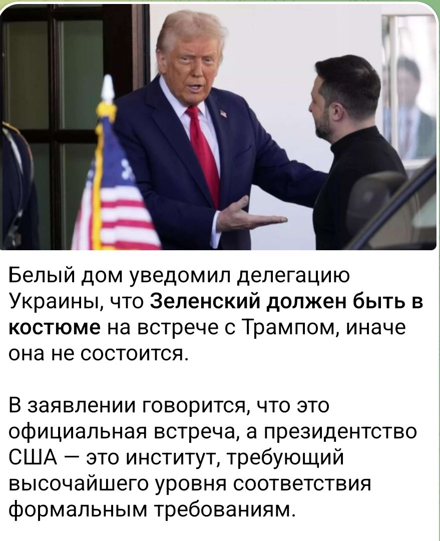 Белый дом уведомил делегацию Украины, что Зеленский должен быть в костюме на встрече с Трампом, иначе она не состоится.

В заявлении говорится, что это официальная встреча, а президентство США — это институт, требующий высочайшего уровня соответствия формальным требованиям.