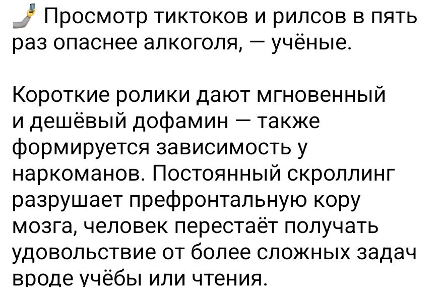 Просмотр тиктоков и рилсов в пять раз опаснее алкоголя, — учёные.

Короткие ролики дают мгновенный и дешёвый дофин — также формируется зависимость у наркоманов. Постоянный скроллинг разрушает префронтальную кору мозга, человек перестаёт получать удовольствие от более сложных задач вроде учёбы или чтения.