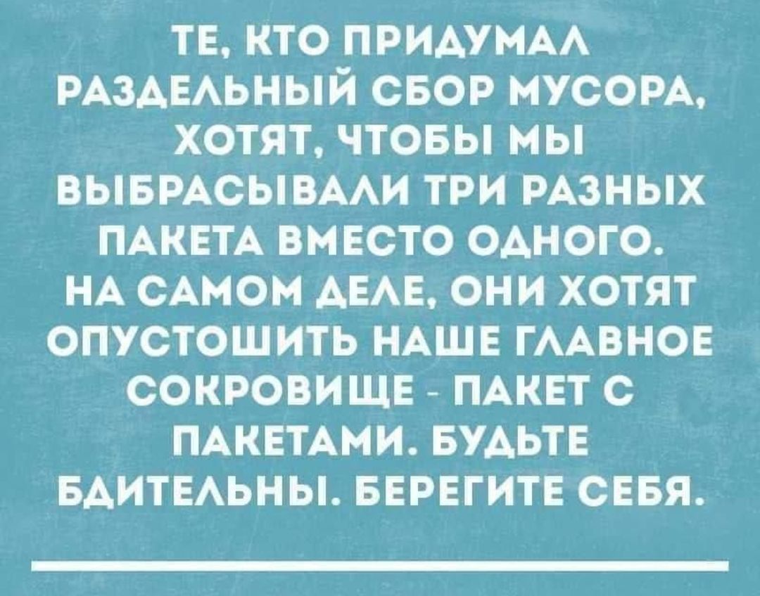 ТЕ, КТО ПРИДУМАЛ РАЗДЕЛЬНЫЙ СБОР МУСОРА, ХОТЯТ, ЧТОБЫ МЫ ВЫБРАСЫВАЛИ ТРИ РАЗНЫХ ПАКЕТА ВМЕСТО ОДНОГО. НА САМОМ ДЕЛЕ, ОНИ ХОТЯТ ОПУСТОШИТЬ НАШЕ ГЛАВНОЕ СОКРОВИЩЕ - ПАКЕТ С ПАКЕТАМИ. БУДЬТЕ БДИТЕЛЬНЫ. БЕРЕГИТЕ СЕБЯ.