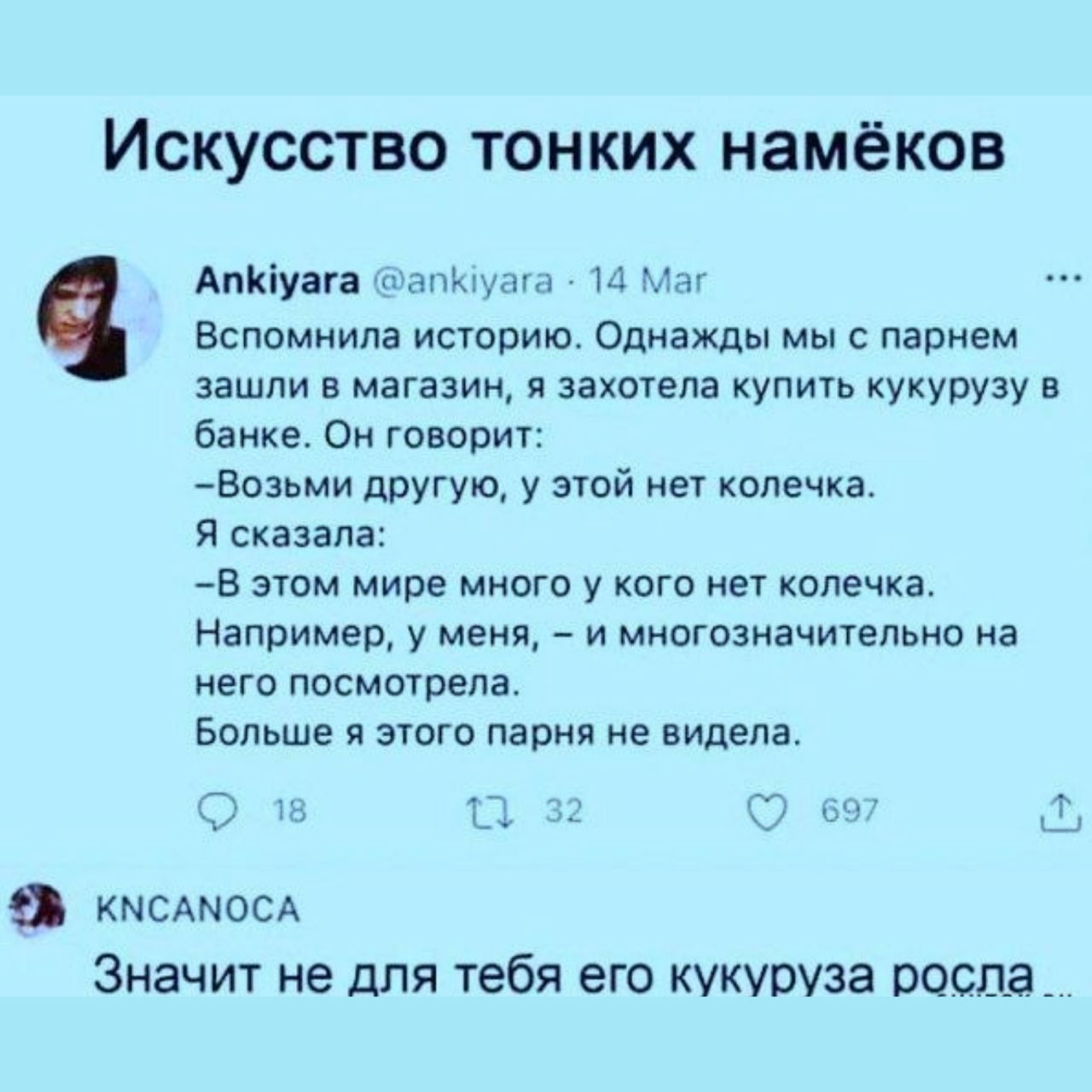 Искусство тонких намёков
Ankiyara @ankiyara · 14 Мар
Вспомнила историю. Однажды мы с парнем зашли в магазин, я захотела купить кукурузу в банке. Он говорит:
– Возьми другую, у этой нет колечка.
– Я сказала:
– В этом мире много у кого нет колечка. Например, у меня, – и множественночительное на него посмотрела.
Больше я этого парня не видела.

KNCANОCA
Значит не для тебя его кукуруза росла...