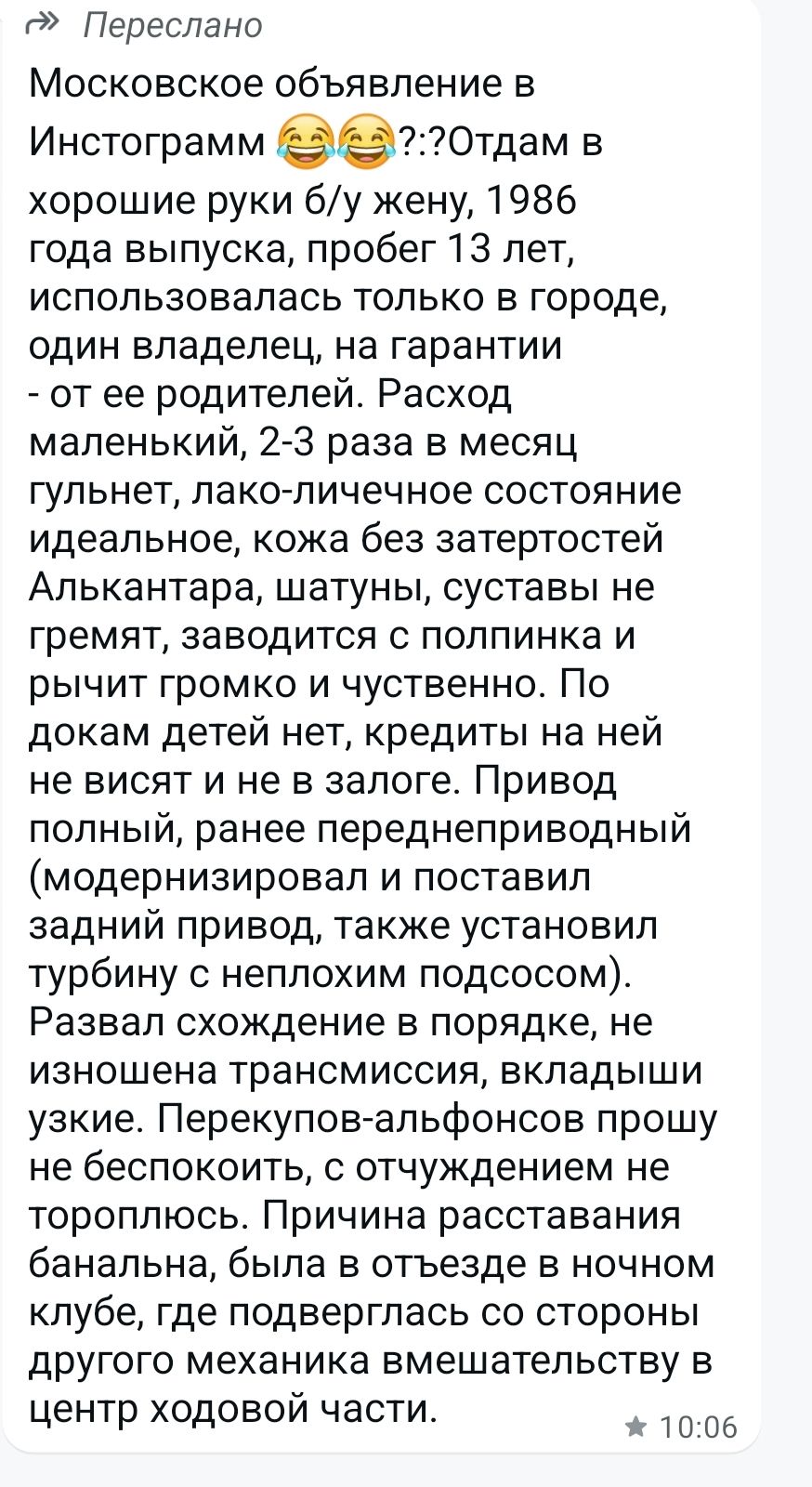 Московское объявление в Инстаграмм 😂😂?:?Отдам в хорошие руки б/у жену, 1986 года выпуска, пробег 13 лет, использовалась только в городе, один владелец, на гарантии - от ее родителей. Расход маленький, 2-3 раза в месяц гулит, лако-личное состояние идеальное, кожа без затертостей, Алькантара, шатуны, суставы не гремят, заводится с полпинка и рычит громко и чувственно. По документам детей нет, кредитов на ней не висит и не в залоге. Привод полный, ранее переделанный (модернизировал и поставил задний привод, также установил турбину с неплохим подтосом). Развал схождения в порядке, не изношена трансмиссия, вкладыши узкие. Перекуп-альфонсов прошу не беспокоить, с отученными не тороплюсь. Причина расставания банальна, была в отъезде в ночном клубе, где негр забрался в машину и вмешался в центр ходовой части.