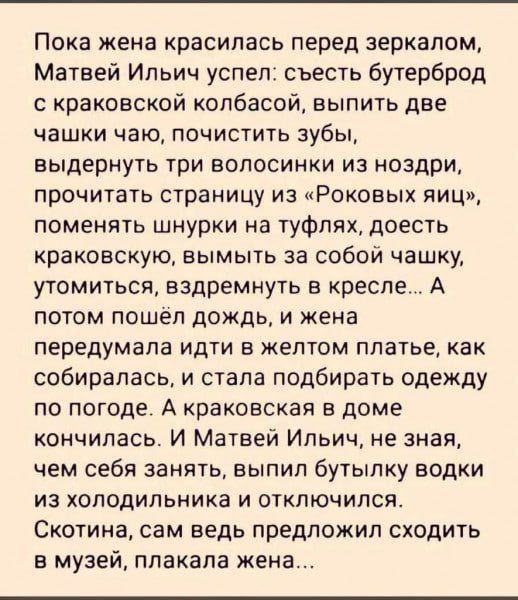 Пока жена красилась перед зеркалом, Матвей Ильныч успел: съесть бутерброд с краковской колбасой, выпить две чашки чаю, почистить зубы, выдернуть три волосы из ноздрей, прочитать страницу из «Роковых яиц», поменять шнурки на туфлях, доесть краковскую, вымыть за собой чашку, утомиться, вздремнуть в кресле... А потом пошёл дождь, а жена передумала идти в жёлтом платье, как собиралась, и стала подбирать одежду по погоде. А краковская в доме кончилась. И Матвей Ильныч, не зная, чем себя занять, выпил бутылку воды из холодильника и отключился. Скотина, сам ведь предложил сходить в музей, плакала жена...