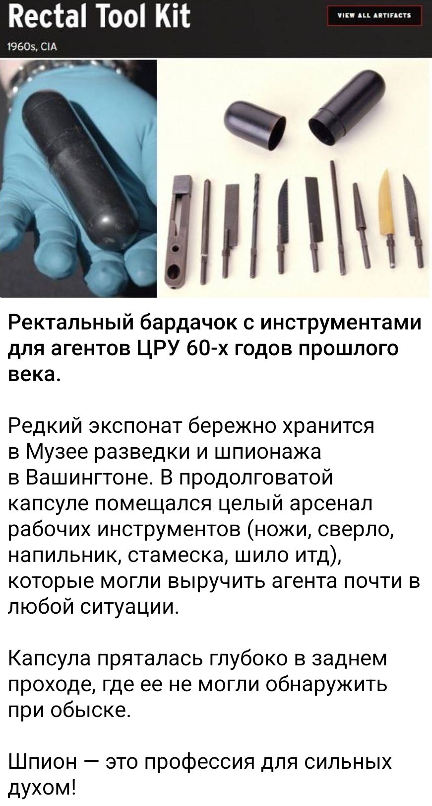 Ректальный бардачок с инструментами для агентов ЦРУ 60-х годов прошлого века. Редкий экспонат бережно хранится в Музее разведки и шпионажа в Вашингтоне. В продолговатой капсуле помещался целый arsenal рабочих инструментов (ножи, сверло, напильник, штамеска, шило и тд.), которые могли выручить агента почти в любой ситуации! Капсула пряталась глубоко в заднем проходе, где ее не могли обнаружить при обыске.

Шпион — это профессия для сильных духом!