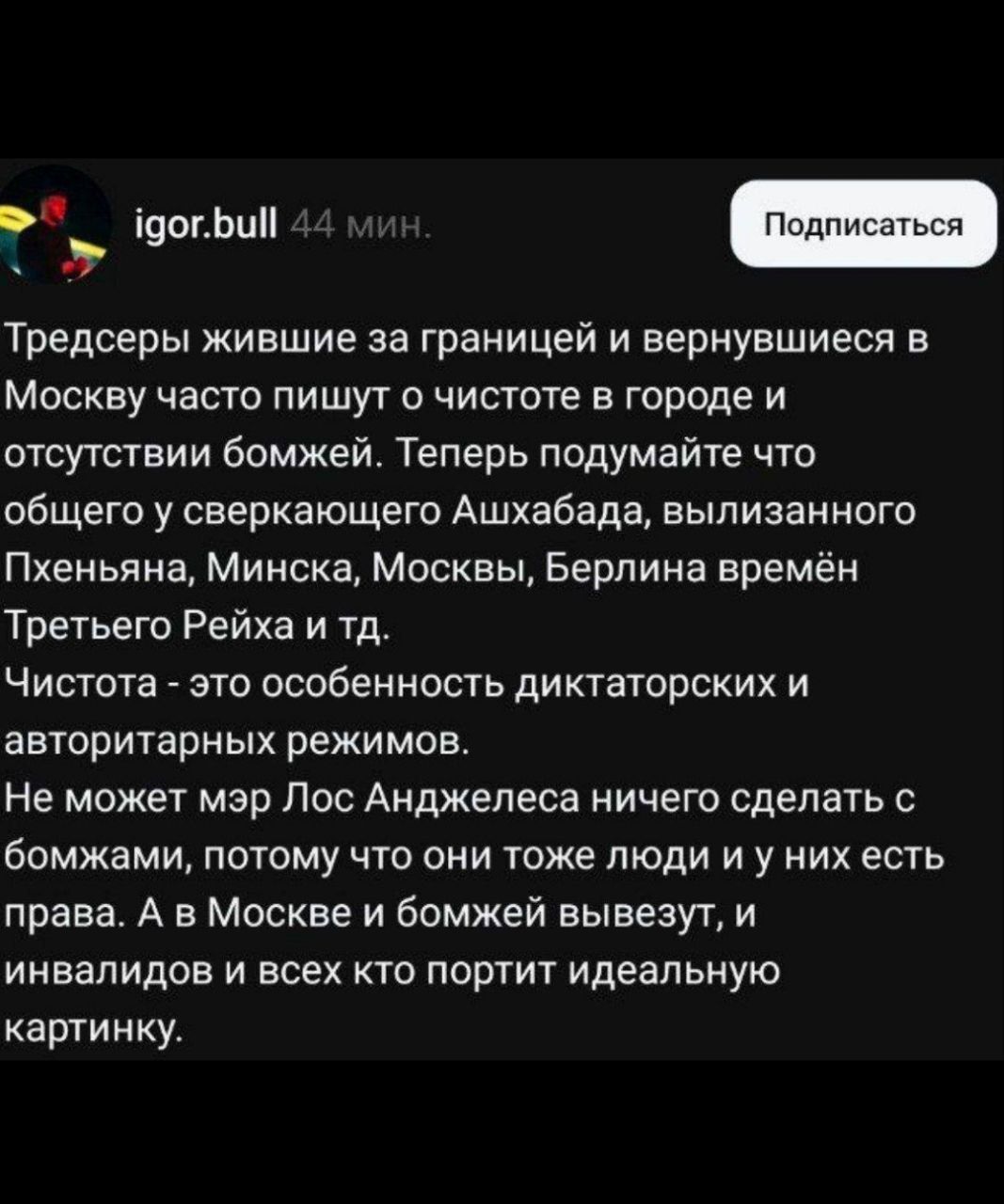 Тредсеры живущие за границей и вернувшиеся в Москву часто пишут о чистоте в городе и отсутствии бомжей. Теперь подумайте что общего у сверкального Ашхабада, вылизанного Пхеньяна, Минска, Москвы, Берлина времён Третьего Рейха и т.д. Чистота - это особенность диктаторских и авторитарных режимов. Не может мэр Лос Анджелеса ничего сделать с бомжами, потому что они тоже люди и у них есть права. А в Москве и бомжей выведут, и инвалидов и всех кто портит идеальную картинку.