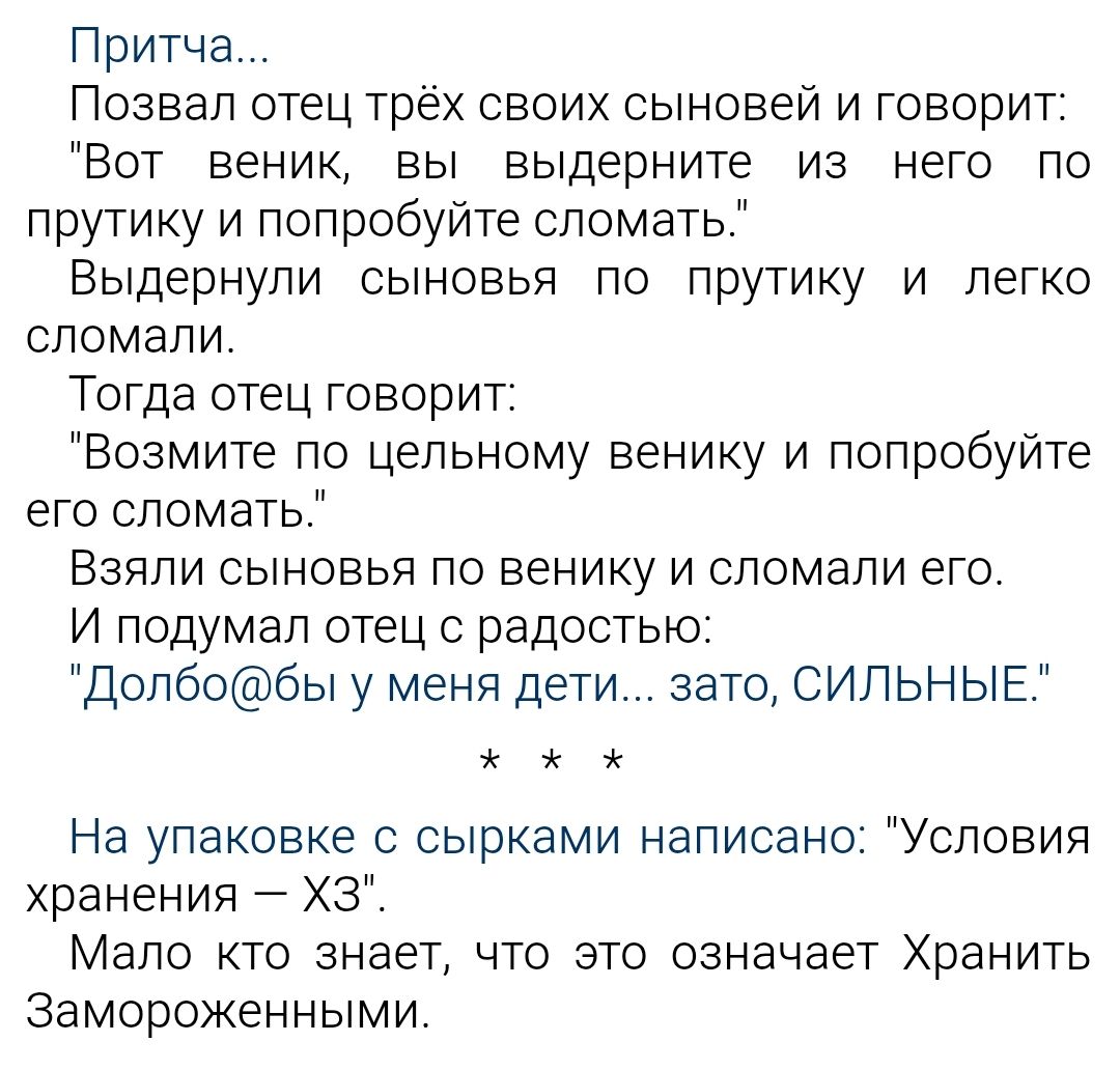 Притча...
Позвал отец трёх своих сыновей и говорит:
«Вот веник, выдерните из него по прутику и попробуйте сломать.»
Выдернули сыновья по прутику и легко сломали.
«Тогда отец говорит:
«Возьмите по целём веникy и попробуйте его сломать.»
Взяли сыновья по веникy и сломали его.
И подумал отец с радостью: «Добло@бы у меня дети... зато, СИЛЬНЫЕ.»
* * *
На упаковке с сырками написано: 