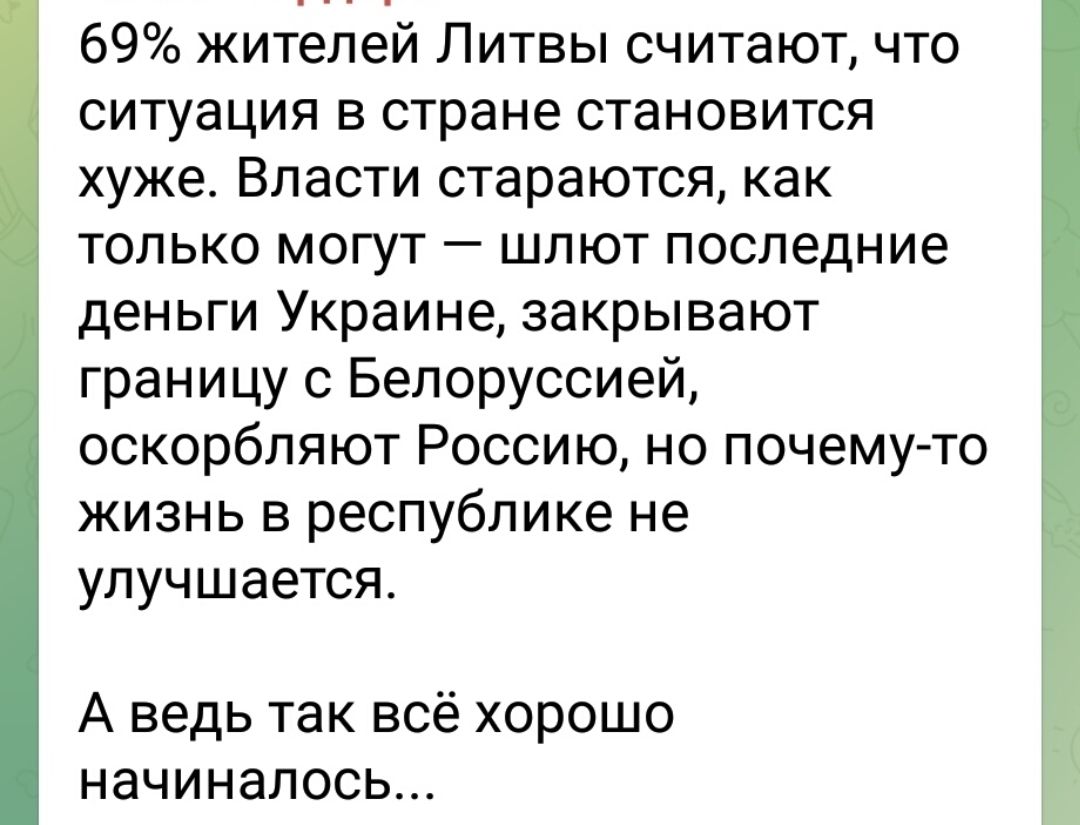 69% жителей Литвы считают, что ситуация в стране становится хуже. Власти стараются, как только могут — шлют последние деньги Украине, закрывают границу с Белоруссией, оскорбляют Россию, но почему-то жизнь в республике не улучшается. А ведь так всё хорошо начиналось...