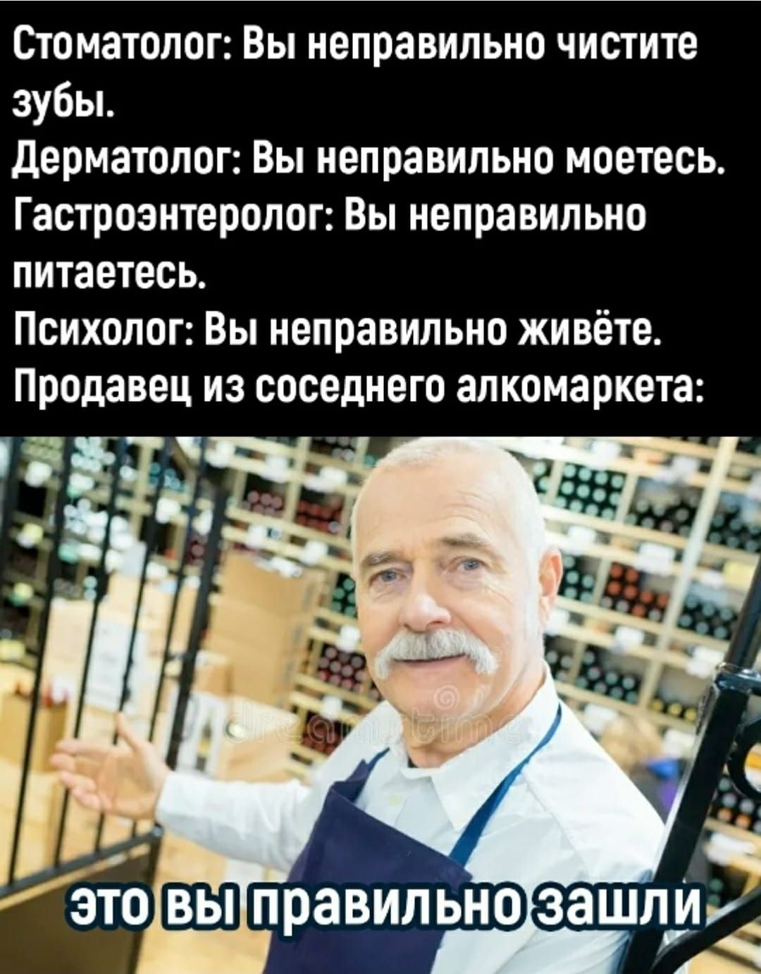 Стоматолог: Вы неправильно чистите зубы. Дерматолог: Вы неправильно моетесь. Гастроэнтеролог: Вы неправильно питаетесь. Психолог: Вы неправильно живёте. Продавец из соседнего алкомаркета: ЭТО вы правильно зашли