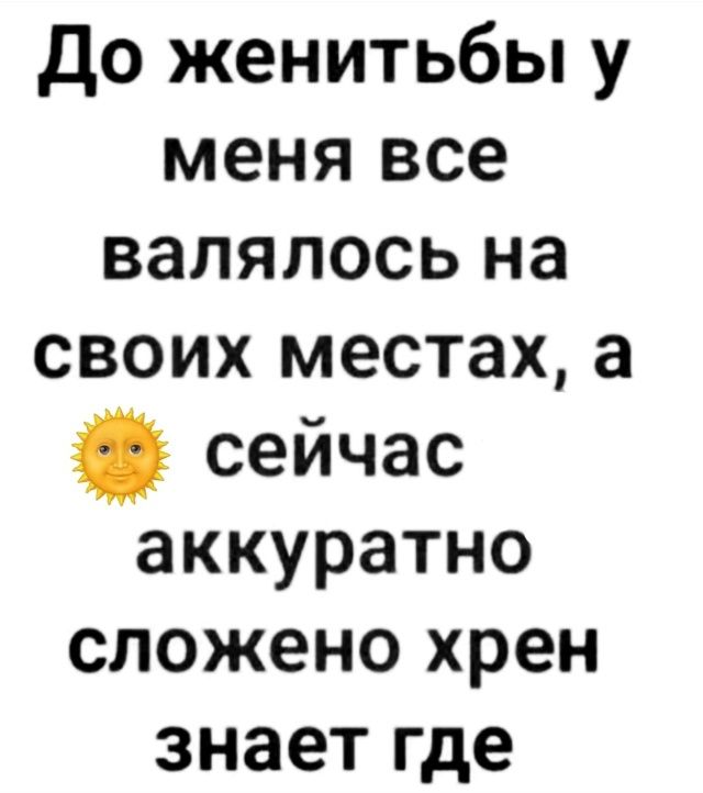 До женитьбы у меня все валялось на своих местах, а 🌞 сейчас аккуратно сложено хрен знает где