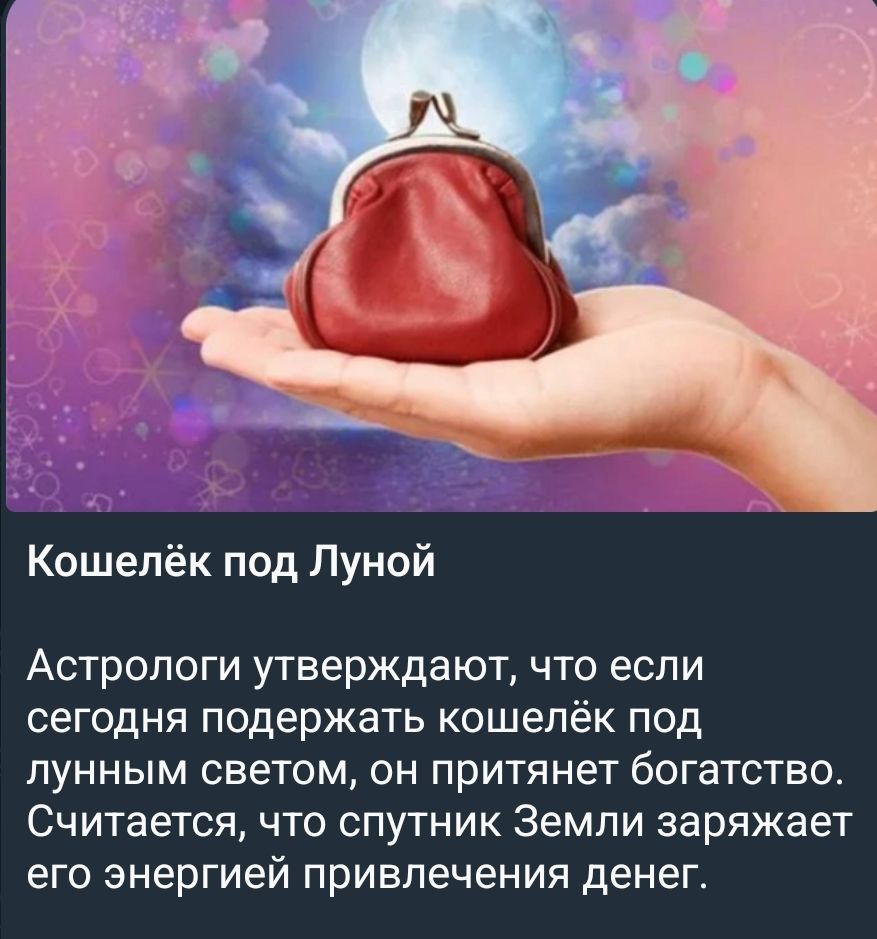 Кошелёк под Луной\nАстрологи утверждают, что если сегодня поддержать кошелёк под лунным светом, он притянет богатство. Считается, что спутник Земли заряжает его энергией привлечения денег.