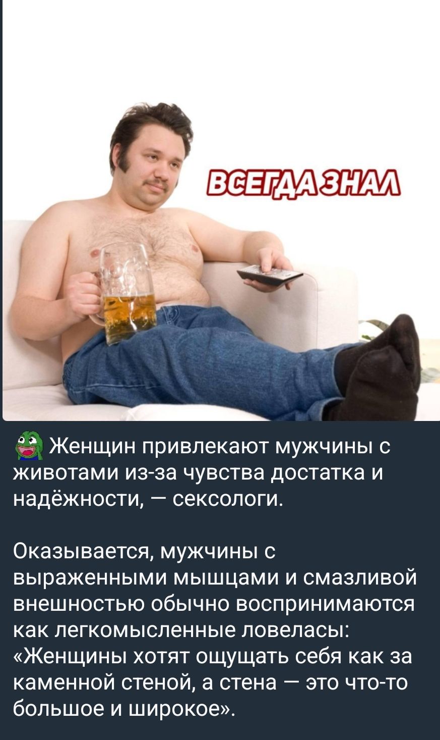 Женщин привлекают мужчины с животами из-за чувства достатка и надёжности, — сексологи. Оказывается, мужчины с выраженными мышцами и смазливой внешностью обычно воспринимаются как легкомысленные ловеласы: «Женщины хотят ощущать себя как за каменной стеной, а стена — это что-то большое и широкое».