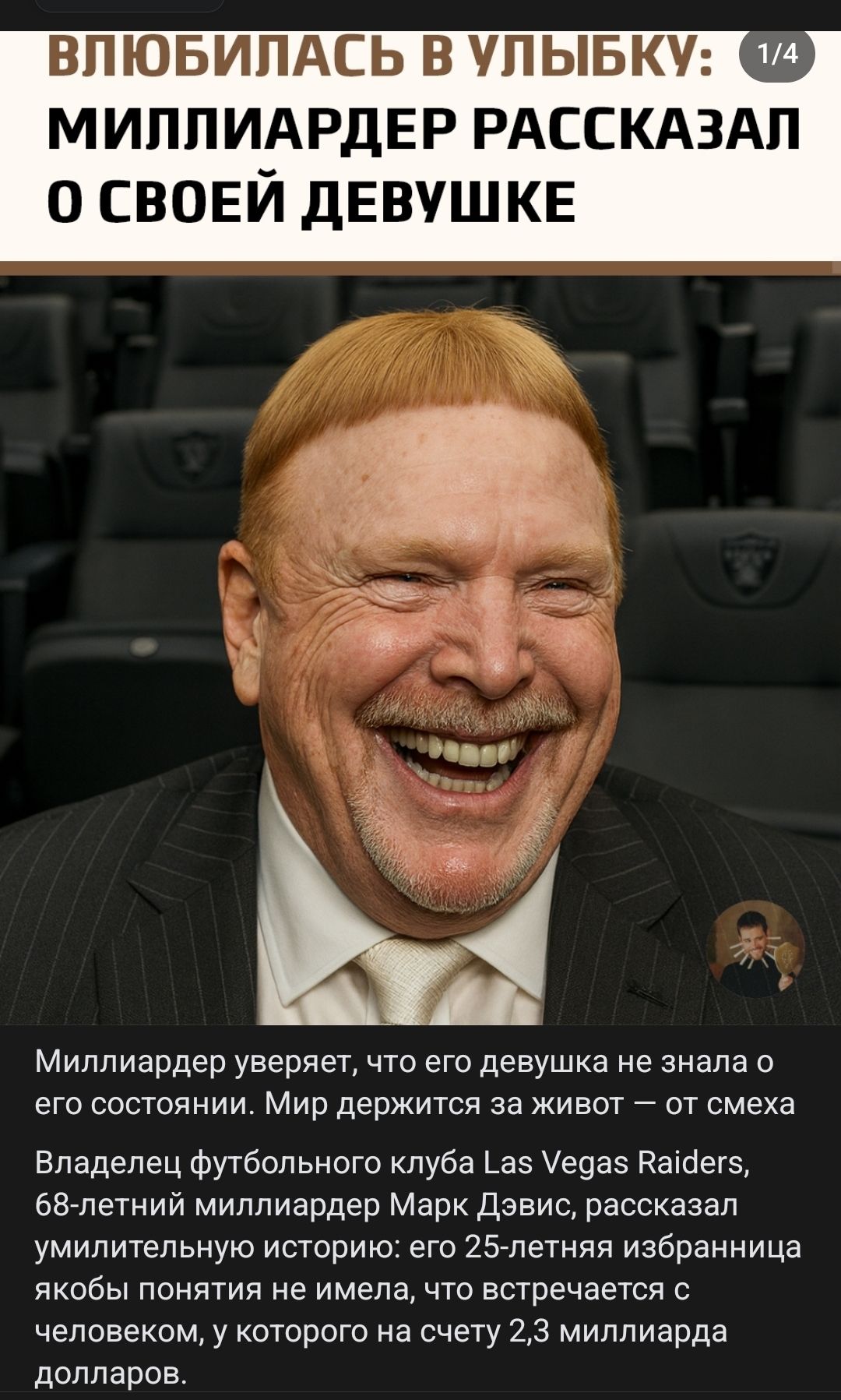 ВЛЮБИЛАСЬ В УЛЫБКУ: 1/4 МИЛЛИАРДЕР РАССКАЗАЛ О СВОЕЙ ДЕВУШКЕ
Миллиардер уверяет, что его девушка не знала о его состоянии. Мир держится за живот — от смеха. Владелец футбольного клуба Las Vegas Raiders, 68-летний миллиардер Марк Дэвис, рассказал удивительную историю: его 25-летняя избранница якобы не имела понятия, что встречается с человеком, у которого на счете 2,3 миллиарда долларов.