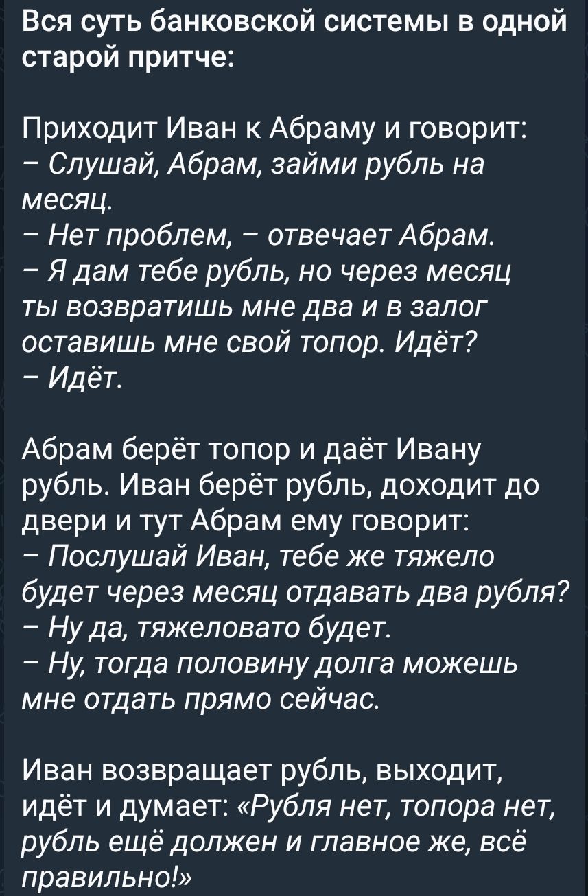 Вся суть банковской системы в притче: Иван просит Абрам рубль на месяц. Абрам: — Нет проблем. — Я дам рубль, но через месяц ты вернёшь два. Иван даёт рубль. Абрам: — Послушай, тяжело будет отдавать два через месяц? — Ну да, тяжеловато. — Тогда половину долга отдай прямо сейчас. Иван возвращает рубль и думает: всё правильно!