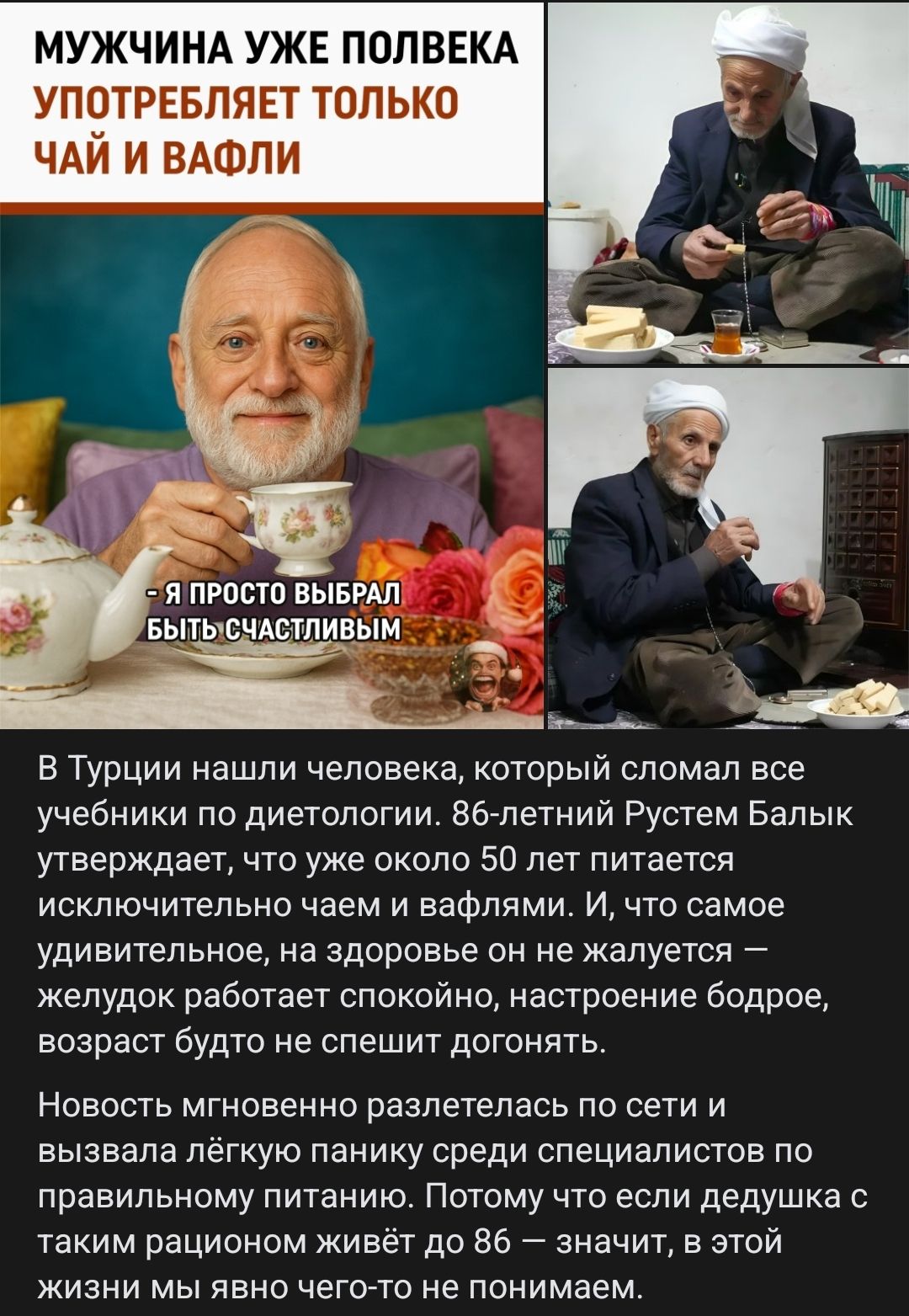 МУЖЧИНА УЖЕ ПОЛВЕКА УПОТРЕБЛЯЕТ ТОЛЬКО ЧАЙ И ВАФЛИ - Я simply выбрал быть счастливым. В Турции нашли человека, который сломал все учебники по диетологии. 86-летний Рустем Балик утверждает, что уже около 50 лет питается исключительно чаем и вафлями. И, что самое удивительное, на здоровье он не жалуется — желудок работает спокойно, настроение бодрое, возраст будто не спешит догонять. Новость мгновенно разлетелась по сети и вызвала лёгкую панику среди специалистов по правильному питанию. Поэтому что если дедушка с таким рационом живёт до 86 — значит, в этой жизни мы явно чего-то не понимаем.