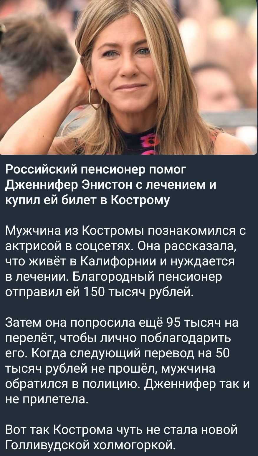 Российский пенсионер помог Дженнифер Энистон с лечением и купил ей билет в Кострому. Мужчина из Костромы познакомился с актрисой в соцсетях. Она рассказала, что живёт в Калифорнии и нуждается в лечении. Благородный пенсионер отправил ей 150 тысяч рублей. Затем она попросила ещё 95 тысяч на перелёт, чтобы лично поблагодарить его. Когда следующий перевод на 50 тысяч рублей не прошёл, мужчина обратился в полицию. Дженнифер так и не прилетела.
