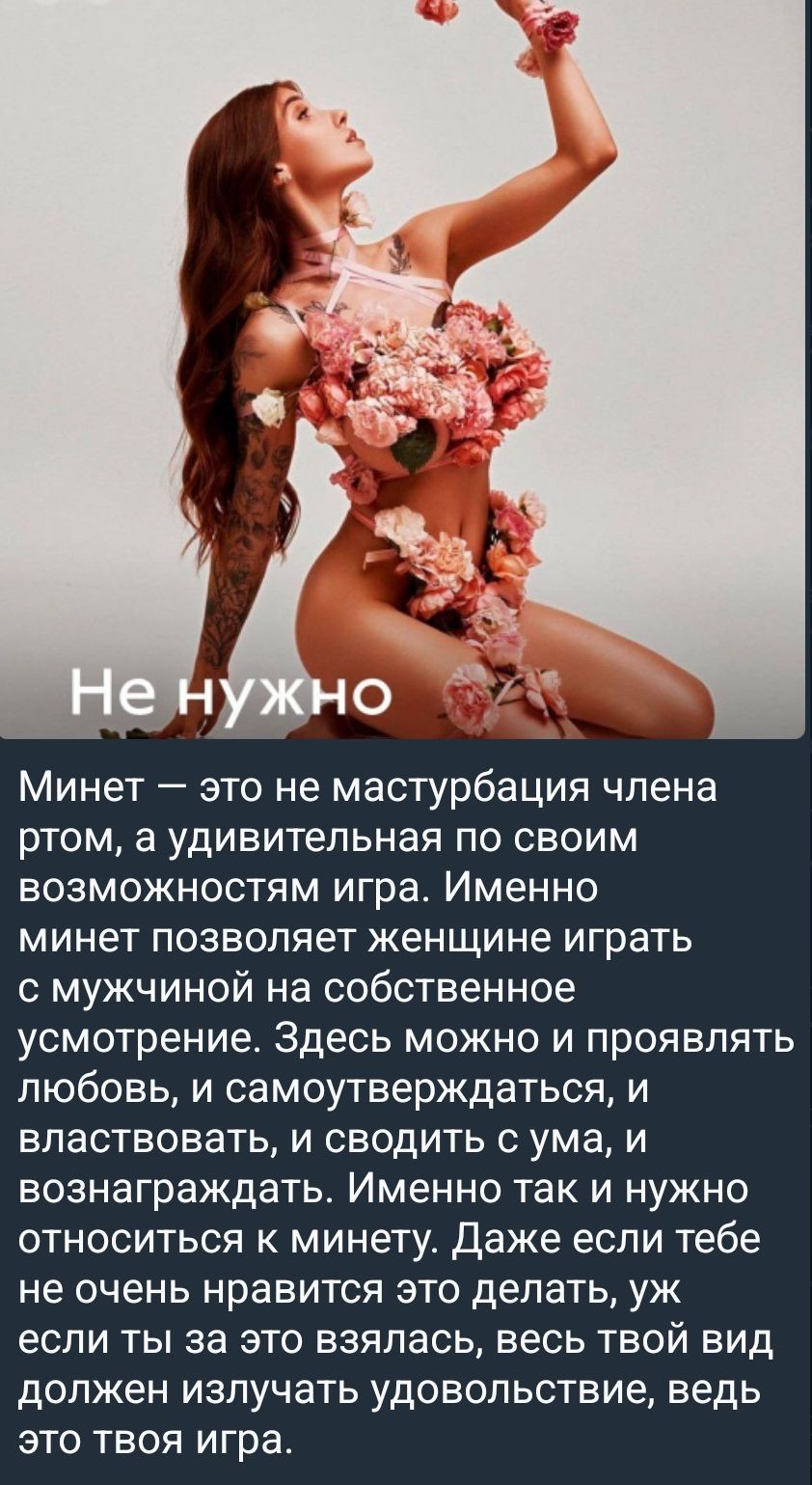 Не нужно
Минет — это не мастурбация члена ртом, а удивительная по своим возможностям игра. Именно минет позволяет женщине играть с мужчиной на собственное усмотрение. Здесь можно и проявлять любовь, и самоутверждаться, и владствовать, и сводить с ума, и вознаграждать. Именно так и нужно относиться к минету. Даже если тебе не очень нравится это делать, уж если ты за это взялаась, весь твой вид должен излучать удовольствие, ведь это твоя игра.